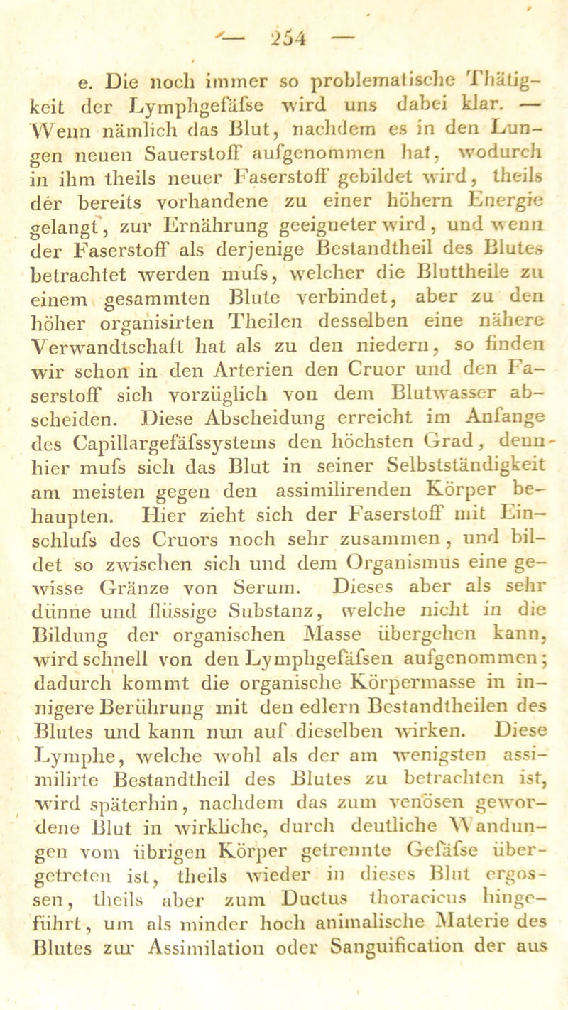 e. Die noch immer so problematische Thätig- keit der Lymphgefäfse wird uns dabei klar. — Wenn nämlich das Blut, nachdem es in den Lun- gen neuen Sauerstoff aufgenommen hat, wodurch in ihm theils neuer Faserstoff gebildet wird, theils der bereits vorhandene zu einer höhern Energie gelangt, zur Ernährung geeigneter wird, und wenn der Faserstoff als derjenige Bestandteil des Blutes betrachtet werden mufs, welcher die Bluttheile zu einem gesammten Blute verbindet, aber zu den höher organisirten Theilen desselben eine nähere Verwandtschaft hat als zu den niedern, so finden wir schon in den Arterien den Cruor und den Fa- serstoff sich vorzüglich von dem Blutwasser ab- scheiden. Diese Abscheidung erreicht im Anfänge des Capillargefäfssysterns den höchsten Grad, denn - hier mufs sich das Blut in seiner Selbstständigkeit am meisten gegen den assiinilirenden Körper be- haupten. Hier zieht sich der Faserstoff mit Ein— schlufs des Cruors noch sehr zusammen , und bil- det so zwischen sich und dem Organismus eine ge- wisse Gi'änze von Serum. Dieses aber als sehr dünne und llüssige Substanz, welche nicht in die Bildung der organischen Masse übergehen kann, wird schnell von den Lympligefäfsen aufgenommen; dadurch kommt die organische Körpermasse in in- nigere Berührung mit den edlern Bestandtheilen des Blutes und kann nun auf dieselben wirken. Diese Lymphe, welche wohl als der am wenigsten assi- milirte ßestandtheil des Blutes zu betrachten ist, wird späterhin, nachdem das zum venösen gewor- dene Blut in wirkliche, durch deutliche Wandun- gen vom übrigen Körper getrennte Gefäfse über- getreten ist, theils wieder in dieses Blut ergos- sen, theils aber zum Ductus thoracicus hinge- führt, um als minder hoch animalische Materiedes Blutes zur Assimilation oder Sanguification der aus