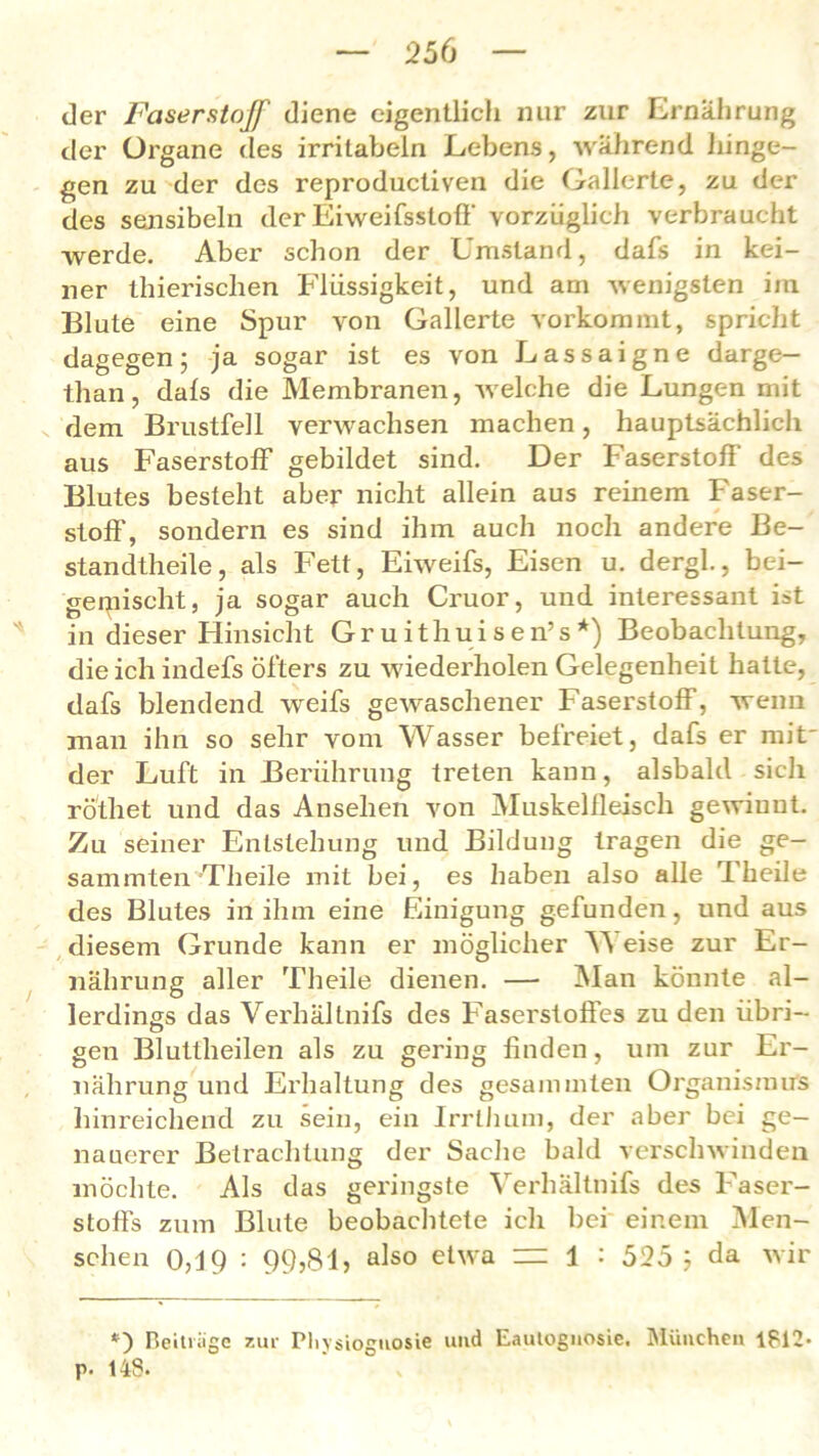 der Faserstoff diene eigentlich nur zur Ernährung der Organe des irritabeln Lebens, während hinge- gen zu der des reproducliven die Gallerte, zu der des sensibeln der Eiweifsstoff vorzüglich verbraucht werde. Aber schon der Umstand, dafs in kei- ner thierisclien Flüssigkeit, und am wenigsten im Blute eine Spur von Gallerte vorkommt, spricht dagegen; ja sogar ist es von Lassaigne darge- tlian, dafs die Membranen, welche die Lungen mit dem Brustfell verwachsen machen, hauptsächlich aus Faserstoff gebildet sind. Der Faserstoff des Blutes besteht aber nicht allein aus reinem Faser- stoff', sondern es sind ihm auch noch andere Be- standteile, als Fett, Eiweifs, Eisen u. dergl., bei- gemischt, ja sogar auch Cruor, und interessant ist in dieser Hinsicht Gruithuisen’s*) Beobachtung, die ich indefs öfters zu wiederholen Gelegenheit hatte, dafs blendend weifs gewaschener Faserstoff, wenn man ihn so sehr vom Wasser befreiet, dafs er mit der Luft in Berührung treten kann, alsbald sich rö'thet und das Ansehen von Muskelfleisch gewinnt. Zu seiner Entstehung und Bildung tragen die ge- sammten Theile mit bei, es haben also alle Theile des Blutes in ihm eine Einigung gefunden, und aus diesem Grunde kann er möglicher Y\ eise zur Er- nährung aller Theile dienen. — Man könnte al- lerdings das Verhältnifs des Faserstoffes zu den übri- gen Bluttheilen als zu gering finden, um zur Er- nährung und Erhaltung des gesammten Organismus hinreichend zu sein, ein Irrlhum, der aber bei ge- nauerer Betrachtung der Sache bald verschwinden möchte. Als das geringste Verhältnifs des Faser- stoffs zum Blute beobachtete ich bei einem Men- schen 0,J9 : 99,81» also etwa = 1 : 525 ; da wir *) Beiträge zur Pliysioguosie und Eaulognosie. München 1?12- p. 143.