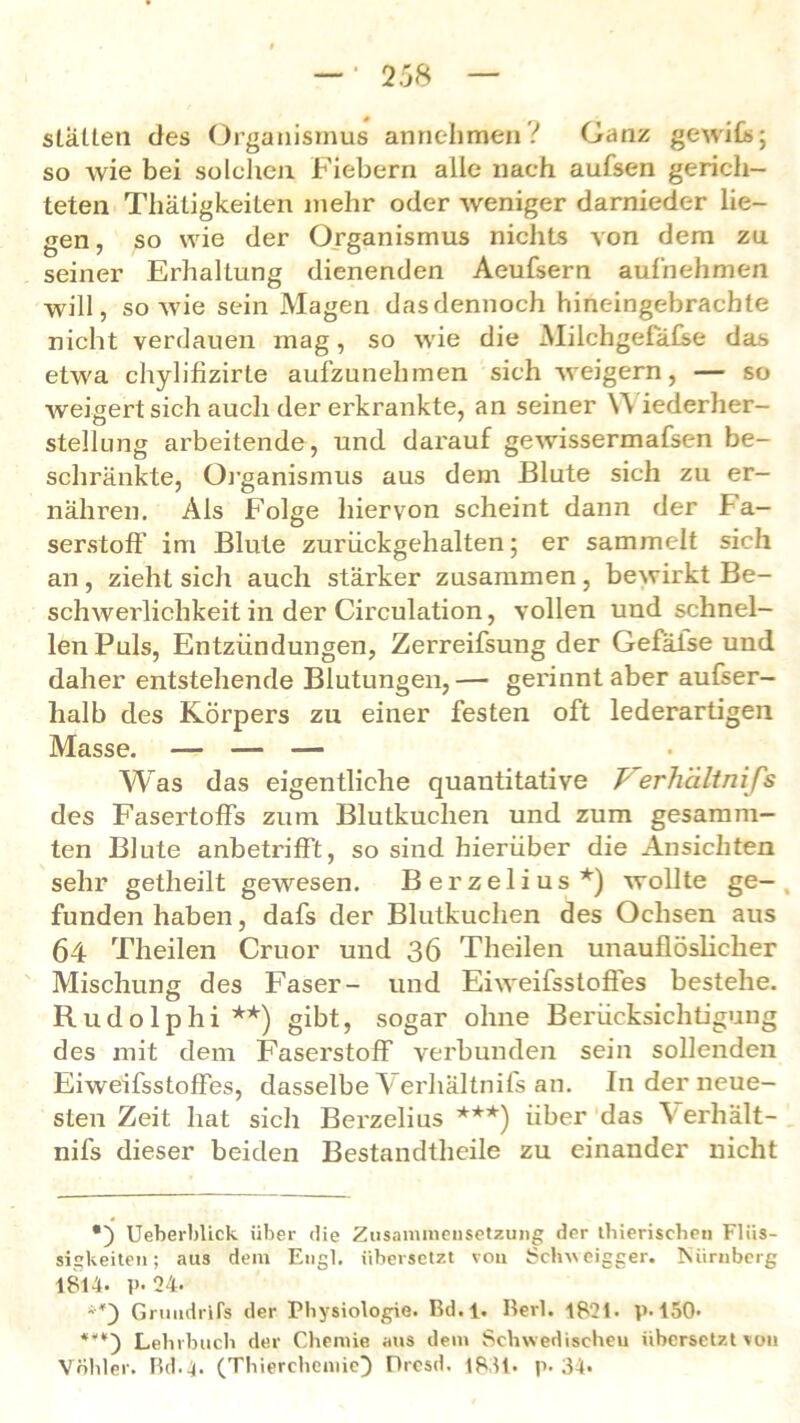 statten des Organismus annehmenV Ganz gewifis; so wie bei solchen Fiebern alle nach aufsen gerich- teten Thätigkeiten mehr oder weniger darnieder lie- gen, so wie der Organismus nichts von dem zu seiner Erhaltung dienenden Aeufsern aufhehmen will, sowie sein Magen dasdennoch hineingebrachte nicht verdauen mag, so wie die Miichgefäfse das etwa chylifizirte aufzunehmen sich weigern, — so weigert sich auch der erkrankte, an seiner Y\ iederher- stelhmg arbeitende, und darauf gewissermafsen be- schränkte, Organismus aus dem Blute sich zu er- nähren. Als Folge hiervon scheint dann der Fa- serstoff im Blute zuriickgehalten; er sammelt sich an, zieht sich auch stärker zusammen, bewirkt Be- schwerlichkeit in der Circulation, vollen und schnel- len Puls, Entzündungen, Zerreifsung der Gefäise und daher entstehende Blutungen, — gerinnt aber aufser- halb des Körpers zu einer festen oft lederartigen Masse. — — — Was das eigentliche quantitative Verhältnifs des Fasertoffs zum Blutkuchen und zum gesamm- ten Blute anbetrifft, so sind hierüber die Ansichten sehr getheilt gewesen. Berzelius*) wollte ge-, funden haben, dafs der Blutkuchen des Ochsen aus 64 Theilen Cruor und 36 Theilen unauflöslicher Mischung des Faser- und Eiweifsstoffes bestehe. Rudolphi**) gibt, sogar ohne Berücksichtigung des mit dem Faserstoff verbunden sein sollenden Eiweifsstoffes, dasselbe Verhältnifs an. In der neue- sten Zeit hat sich Berzelius ***) über das Verhält- nifs dieser beiden Bestandtheile zu einander nicht *) Ueberblick über die Zusammensetzung der tbieriscben Flüs- sigkeiten; aus dem Engl, übersetzt von Schweigger. Nürnberg 1814. p. 24. Grtmdrlfs der Physiologie. Bd.l. Herl. 1821. p. 150- ***) Lehrbuch der Chemie aus dem Schwedischen übersetzt\ou Vöhler. Bd.4. (Thierchemie} flresd. 1831. p. 34.