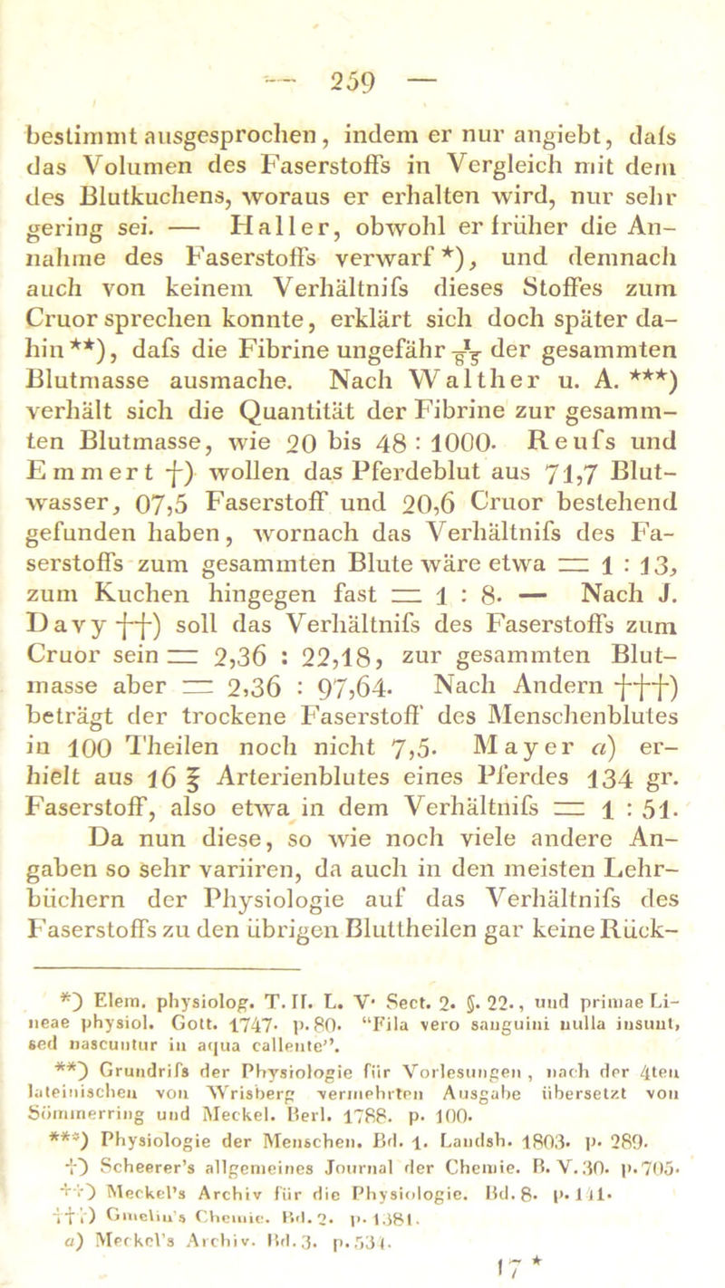 bestimmt ausgesprochen, indem er nur angiebt, dats das Volumen des Faserstoffs in Vergleich mit dem des Blutkuchens, woraus er erhalten wird, nur sein- gering sei. — Haller, obwohl er früher die An- nahme des Faserstoffs verwarf*), und demnach auch von keinem Verhältnifs dieses Stoffes zum Cruor sprechen konnte, erklärt sich doch später da- hin**), dafs die Fibrine ungefähr-g1^ der gesammten Blutmasse ausmache. Nach Walther u. A. ***) verhält sich die Quantität der Fibrine zur gesamm- ten Blutmasse, wie 20 bis 48:1000- Reufs und Emmert j-) wollen das Pferdeblut aus 71,7 Blut- wasser, 07,5 Faserstoff und 20,6 Cruor bestehend gefunden haben, wornach das Verhältnifs des Fa- serstoffs zum gesammten Blute wäre etwa zu 1 : 13, zum Kuchen hingegen fast zu 1 : 8- — Nach J. Davy-j-j-) soll das Verhältnifs des Faserstoffs zum Cruor sein zz 2,36 : 22,18? zur gesammten Blut- masse aber zz 2,36 : 97,64- Nach Andern *j--f~f-) beträgt der trockene Faserstoff des Menschenblutes iu 100 Theilen noch nicht 7,5- Mayer a) er- hielt aus 16 f Arterienblutes eines Pferdes 134 gr. Faserstoff, also etwa in dem Verhältnifs uz ± : 51- Da nun diese, so wie noch viele andere An- gaben so sehr variiren, da auch in den meisten Lehr- büchern der Physiologie auf das Verhältnifs des Faserstoffs zu den übrigen Bluttheilen gar keine Rück- Eiern, physiolog. T. It. L. V1 Sect. 2* 5- 22-, und primae Li- neae physiol. Gott. 1747- p-80- “Fila vero sauguiui uulla insuut, sed nascuutur in aqua callente’’. Grundrifs der Physiologie für Vorlesungen , nach der 4tß*r lateinischen von Wrisberg •vermehrten Ausgabe übersetzt von Sömmerring und Meckel. Perl. 1788- p- 100- ***) Physiologie der Menschen. Bd. l. Landsh. 1803- p- 289- Scheerer’s allgemeines Journal der Chemie, ß. V.30. p-705- +•'.0 Meckel’s Archiv für die Physiologie, ßd.8- P-141- ~iT r) Gmeliu’s Chemie. Bd. 2- p-1381. a) Meckel’s Archiv, ßd.3. p.534. 17 *