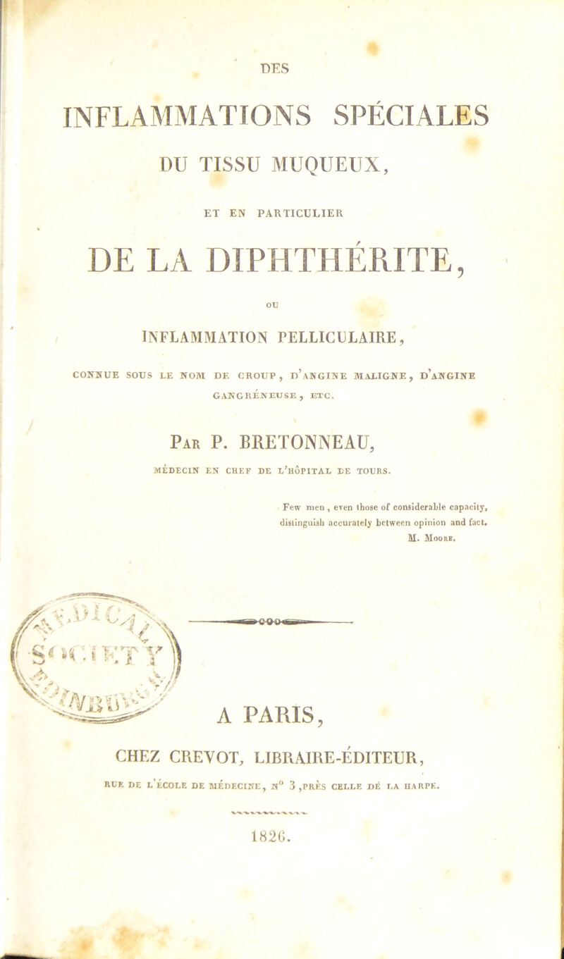 DES INFLAMMATIONS SPÉCIALES DU TISSU MUQUEUX, ET EN PARTICULIER DE LA DIPHTHÉRITE, INFLAMMATION PELLICLLAIRE, CONNUE SOUS LE NOM DE CROUP, d’aNGINE MALIGNE, d’aNGINE GANGRÉNEUSE , ETC. Par P. BRETONNEAU, MÉDECIN EN CHEF DE L’HÔPITAL DE TOURS. Few men , even those of considérable capacity, distinguish accurately bctween opinion and fact. M. Moorb. CHEZ CREVOT, LIBIUIRE-ÉDITEUR, rce de l’école de médecine, n“ 3 ,près celle dé la harpe. 182G.