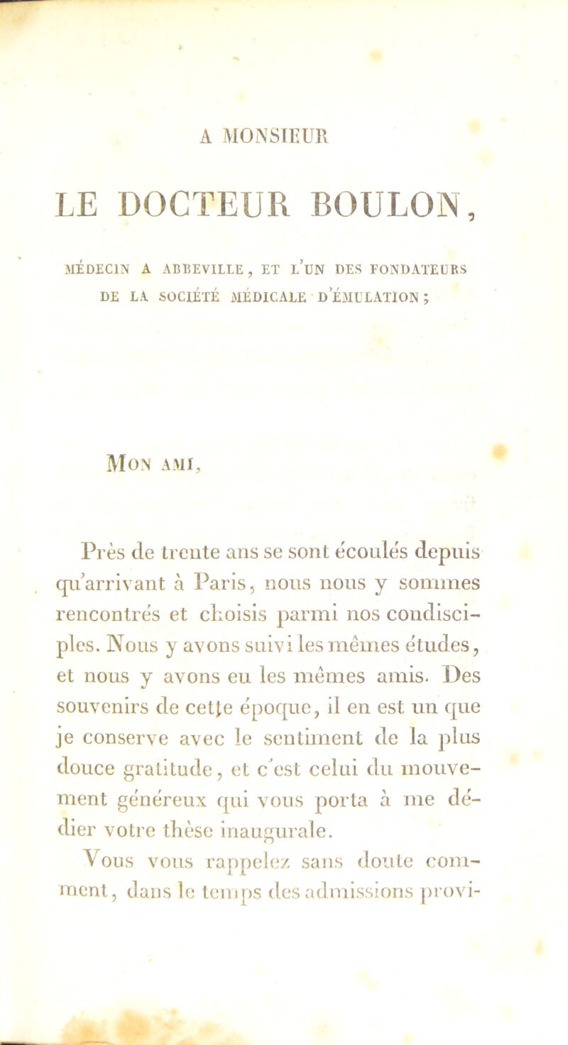 A MONSIEUR LE DOCTEUR BOULON, MÉDECIN A ABBEVILLE, ET L’UN DES FONDATEURS DE LA SOCIÉTÉ MÉDICALE D EMULATION ; Mon ami. Près de trente ans se sont écoules depuis qu’arrivant à Paris, nous nous y sommes rencontrés et choisis parmi nos condisci- ples. Nous y avons suivi les mêmes études, et nous y avons eu les mêmes amis. Des souvenirs de cette époque, il en est un que je conserve avec le sentiment de la plus douce gratitude, et c’est celai du mouve- ment généreux qui vous porta à me dé- dier votre thèse inaugurale. Vous vous rappelez sans doute com- ment, dans le temps des admissions provi-