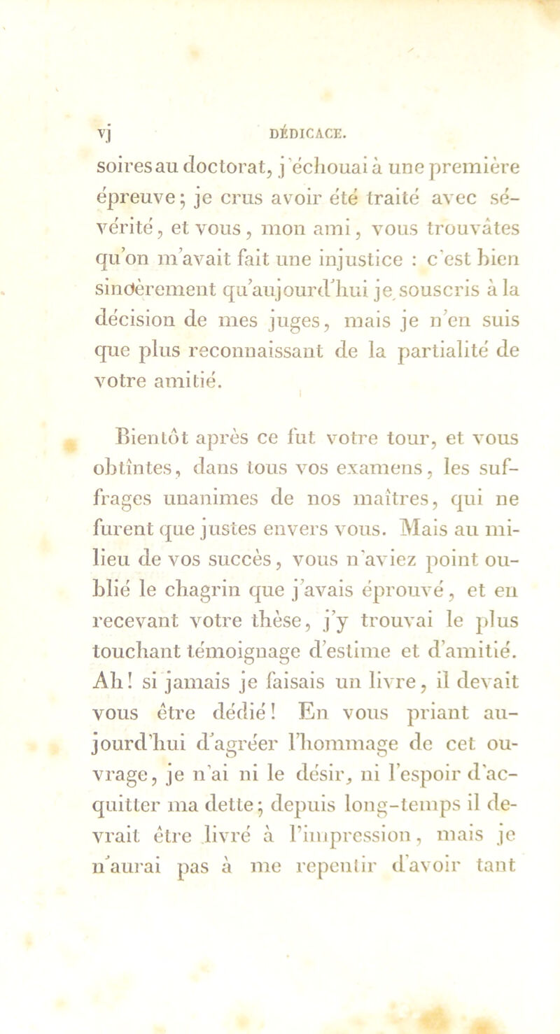 soiresau doctorat, j échouai à une première épreuve; je crus avoir été traité avec sé- vérité , et vous , mon ami, vous trouvâtes qu’on m’avait fait une injustice : c'est bien sincèrement qu’aujourdhui je souscris à la décision de mes juges, mais je n en suis que plus reconnaissant de la partialité de votre amitié. Bientôt après ce fut votre tour, et vous obtîntes, dans tous vos examens, les suf- frages unanimes de nos maîtres, qui ne furent que justes envers vous. Mais au mi- lieu de vos succès, vous n'aviez point ou- blié le chagrin que j avais éprouvé, et en recevant votre thèse, j’y trouvai le plus touchant témoignage d’estime et d’amitié. Ah! si jamais je faisais un livre, il devait vous être dédié ! En vous priant au- jourd’hui d’agréer l’hommage de cet ou- vrage, je n’ai ni le désir, ni l’espoir d'ac- quitter ma dette ; depuis long-temps il de- vrait être livré à l’impression, mais je n’aurai pas à me repentir d’avoir tant