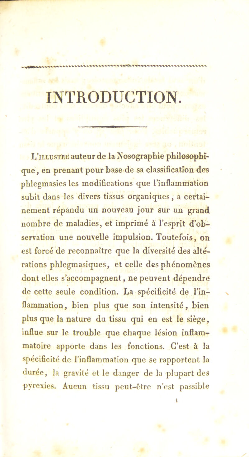 INTRODUCTION. L’illustre auteur de la Nosographie philosophi- que, en prenant pour base de sa classification des phlegmasies les modifications que l’inflammation subit dans les divers tissus organiques, a certai- nement répandu un nouveau jour sur un grand nombre de maladies, et imprimé à l’esprit d’ob- servation une nouvelle impulsion. Toutefois, on est forcé de reconnaître que la diversité des alté- rations phlegmasiques, et celle des phénomènes dont elles s’accompagnent, ne peuvent dépendre de cette seule condition. La spécificité de l’in- flammation, bien plus que son intensité, bien plus que la nature du tissu qui en est le siège, influe sur le trouble que chaque lésion inflam- matoire apporte dans les fonctions. C’est à la spécificité de l’inflammation que se rapportent la durée, la gravité et le danger de la plupart des pyrexies. Aucun tissu peut-être n’est passible
