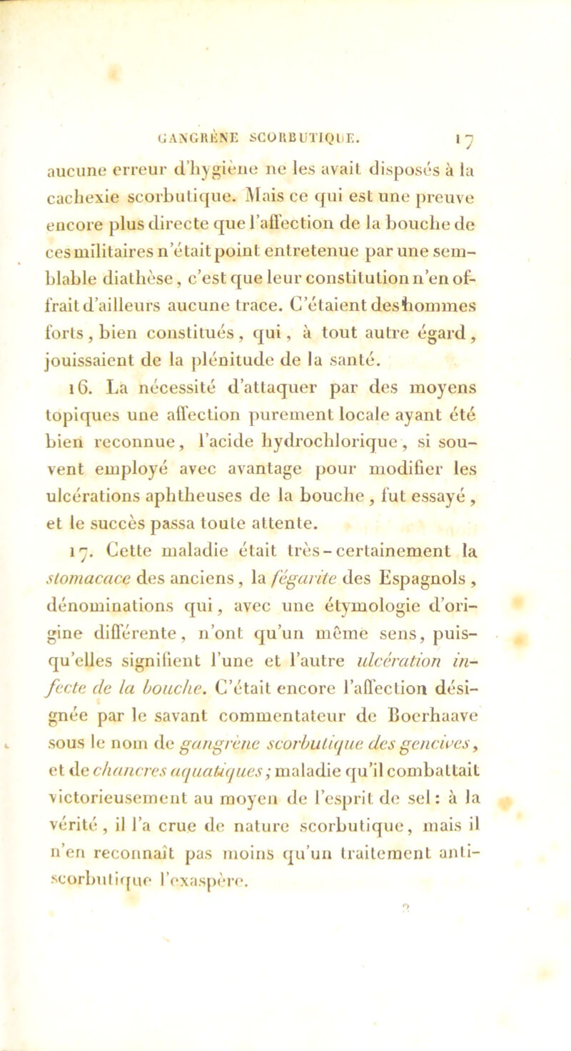aucune erreur d’hygiène ne les avait disposés à la cachexie scorbutique. Mais ce qui est une preuve encore plus directe que l’affection de la bouche de ces militaires n était point entretenue par une sem- blable diathèse, c’est que leur constitution n’en of- frait d’ailleurs aucune trace. C’étaient deshommes forts , bien constitués , qui, à tout autre égard , jouissaient de la plénitude de la santé. 16. La nécessité d’attaquer par des moyens topiques une affection purement locale ayant été bien reconnue, l’acicle hydrochlorique , si sou- vent employé avec avantage pour modifier les ulcérations aphtheuses de la bouche, fut essayé , et le succès passa toute attente. 17. Cette maladie était très-certainement la stomacace des anciens, la fégarite des Espagnols , dénominations qui, avec une étymologie d’ori- gine differente, n’ont qu’un même sens, puis- qu’elles signifient l’une et l’autre ulcération in- fecte de la bouche. C’était encore l’affection dési- gnée par le savant commentateur de Boerhaave sous le nom de gangrène scorbutique des gencives, et de chancres aquatiques ; maladie qu’il combattait victorieusement au moyen de l’esprit de sel: à la vérité, il l’a crue de nature scorbutique, mais il n’en reconnaît pas moins qu’un traitement anti- scorbutique l’exaspère.