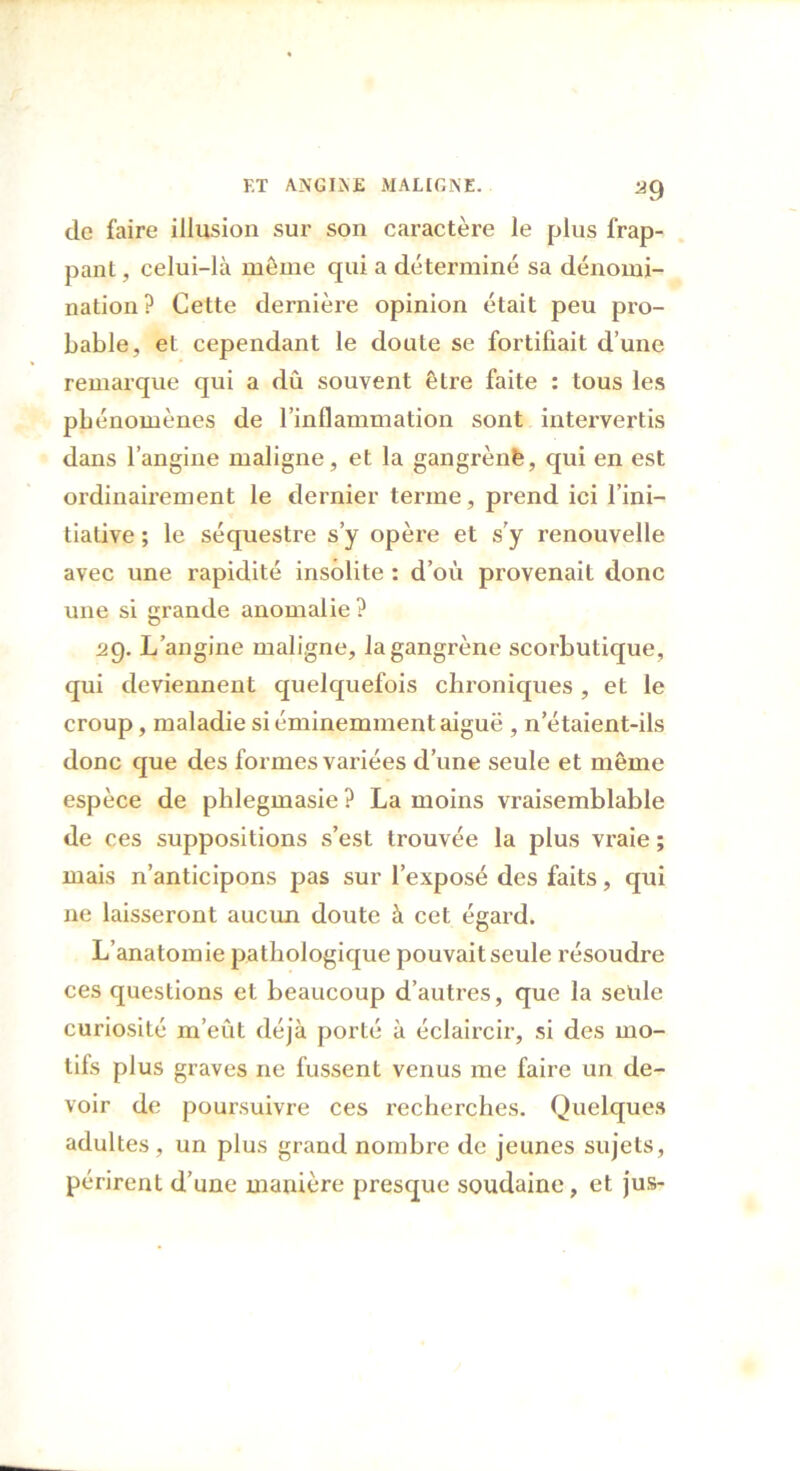 a9 de faire illusion sur son caractère le plus frap- pant , celui-là même qui a déterminé sa dénomi- nation? Cette dernière opinion était peu pro- bable, et cependant le doute se fortifiait d’une remarque qui a dû souvent être faite : tous les phénomènes de l’inflammation sont intervertis dans l’angine maligne, et la gangrènfe, qui en est ordinairement le dernier terme, prend ici l’ini- tiative ; le séquestre s’y opère et s’y renouvelle avec une rapidité insolite : d’où provenait donc une si grande anomalie ? ag. L’angine maligne, la gangrène scorbutique, qui deviennent quelquefois chroniques , et le croup, maladie si éminemment aiguë , n’étaient-ils donc que des formes variées d’une seule et même espèce de phlegmasie ? La moins vraisemblable de ces suppositions s’est ti'ouvée la plus vraie ; mais n’anticipons pas sur l’exposé des faits, qui ne laisseront aucun doute à cet égard. L’anatomie pathologique pouvait seule résoudre ces questions et beaucoup d’autres, que la seule curiosité m’eût déjà porté à éclaircir, si des mo- tifs plus graves ne fussent venus me faire un de- voir de poursuivre ces recherches. Quelques adultes, un plus grand nombre de jeunes sujets, périrent d’une manière presque soudaine, et jus-