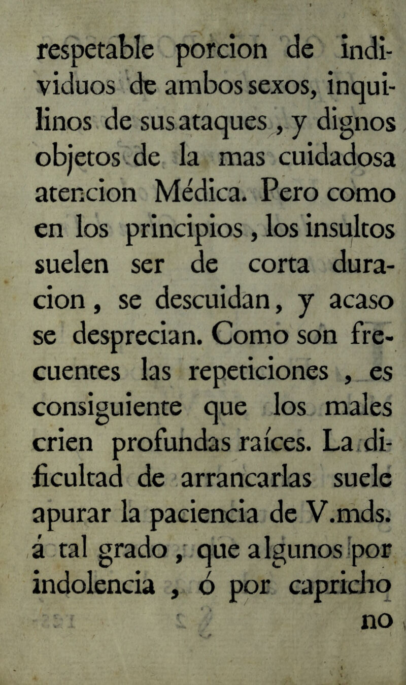 respetable porción de indi- viduos de ambos sexos, inqui- linos de sus ataques , y dignos objetos de la mas cuidadosa atención Médica. Pero como en los principios , los insultos suelen ser de corta dura- ción , se descuidan, j acaso se desprecian. Como son fre- cuentes las repeticiones , es consiguiente que los males crien profundas raíces. La di- ficultad de arrancarlas suele apurar la paciencia de V.mds. á tal grado , que algunos ¡por indolencia , ó por capricho