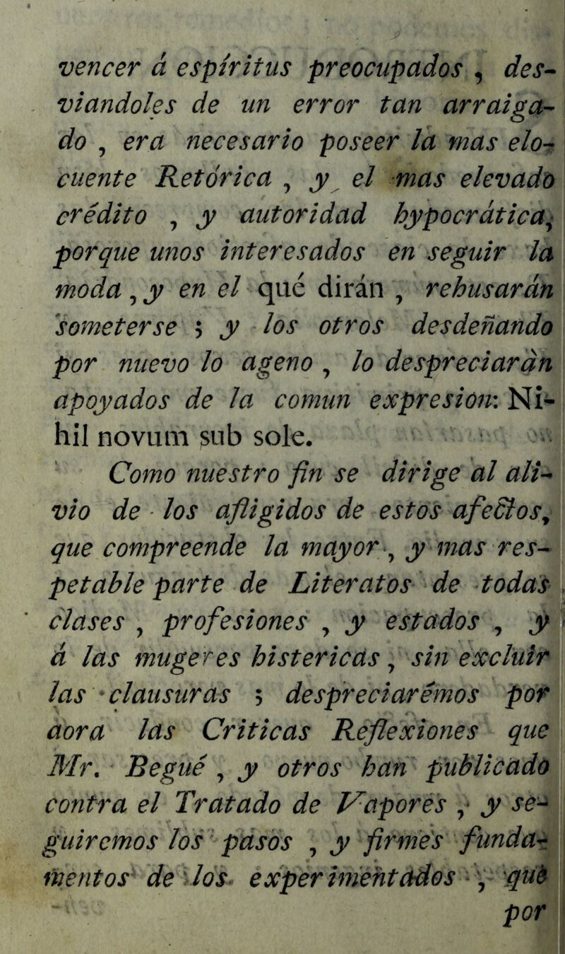 vencer á espíritus preocupados , des- viándoles de un error tan arraiga- do , era necesario poseer ¿a mas elo- cuente Retórica , y el mas elevado crédito , y autoridad hypocrática, porque unos interesados en seguir la moda ,y en el qué dirán , rehusarán someterse ; y los otros desdeñando por nuevo lo ageno , lo despreciarán apoyados de la común expresión: Ni- hil novum sub solé. Como nuestro fin se dirige al ali- vio de los afligidos de estos afeólos, que compreende la mayor , y mas res- petable parte de Literatos de todas clases , profesiones , y estados , y á las mugeres histéricas, sin excluir las • clausuras ; despreciaremos por aora las Criticas Reflexiones que Mr. Regué, y otros han publicado contra el Tratado de Vapores ,• y se- guiremos los pasos , y firmes funda- montos de los- experimentados , qué por