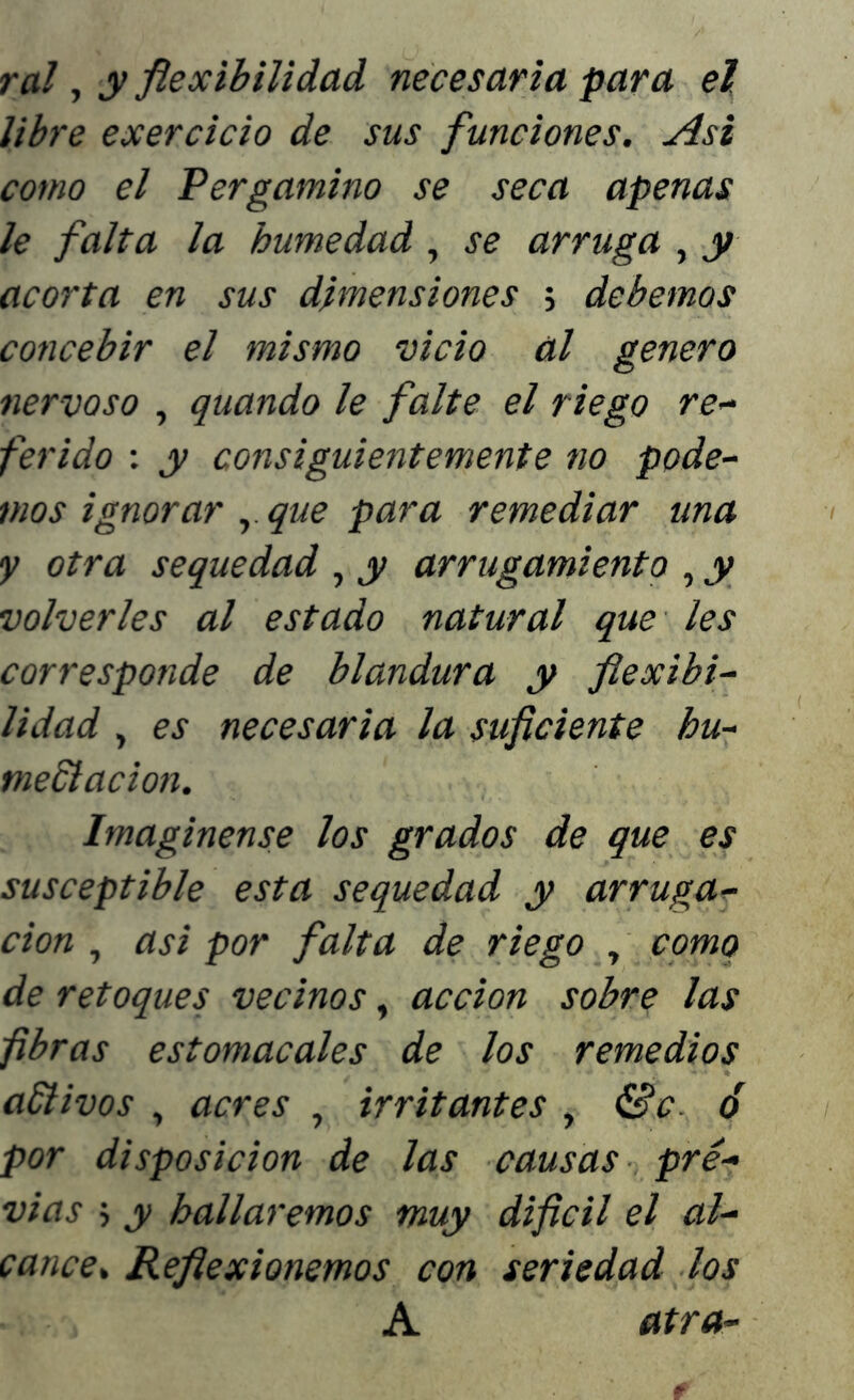 ral, y flexibilidad necesaria para el. libre exercicio de sus funciones. Asi como el Pergamino se seca apenas le falta la humedad, se arruga , y acorta en sus dimensiones 5 debemos concebir el mismo vicio al genero nervoso , quando le falte el riego re- ferido : y consiguientemente no pode- mos ignorar , que para remediar una y otra sequedad , y arrugamiento , y volverles al estado natural que les corresponde de blandura y flexibi- lidad , es necesaria la suficiente hu- meSlacion. Imagínense los grados de que es susceptible esta sequedad y arruga- ción , asi por falta de riego , como de retoques vecinos, acción sobre las fibras estomacales de los remedios aftivos , acres , irritantes , &c. ó por disposición de las causas pre- vias > y hallaremos muy dificil el al- cance. Reflexionemos con seriedad los A atra-