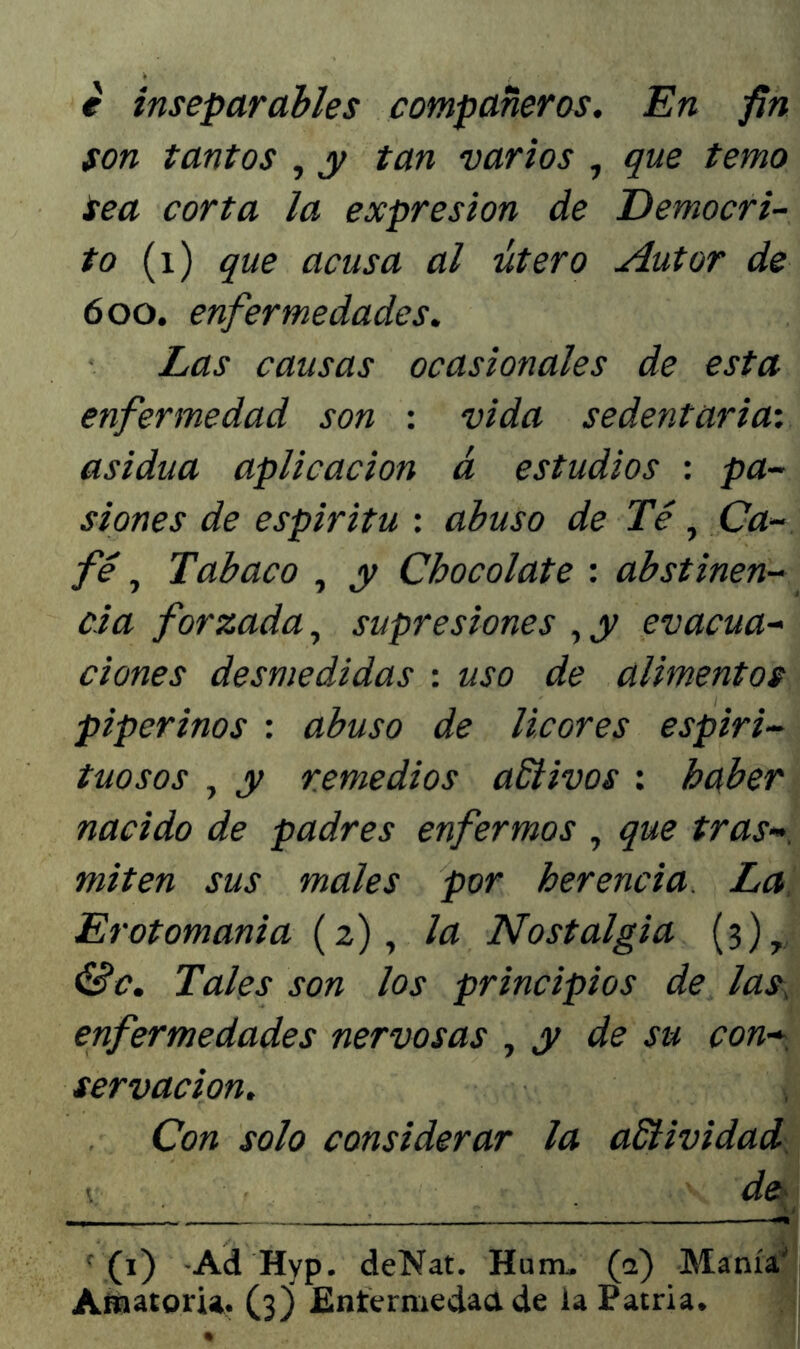 e inseparables compañeros. En fin son tantos , y tan varios , que temo tea corta la expresión de Democri- to (i) que acusa al útero Autor de 600. enfermedades. Las causas ocasionales de esta enfermedad son : vida sedentaria: asidua aplicación á estudios : pa- siones de espíritu : abuso de Té, Ca- fé , Tabaco , y Chocolate : abstinen- cia forzada, supresiones , y evacua- ciones desmedidas : uso de alimentos piperinos : abuso de licores espiri- tuosos , y remedios activos: haber nacido de padres enfermos , que tras* miten sus males por herencia La Erotomania (2), la Nostalgia (3), &c. Tales son los principios de las\ enfermedades nervosas , y de su con- servación. Con solo considerar la aSíividad \ de t; , ' ' (1) Ad Hyp. deNat. Hum. (a) Manía'