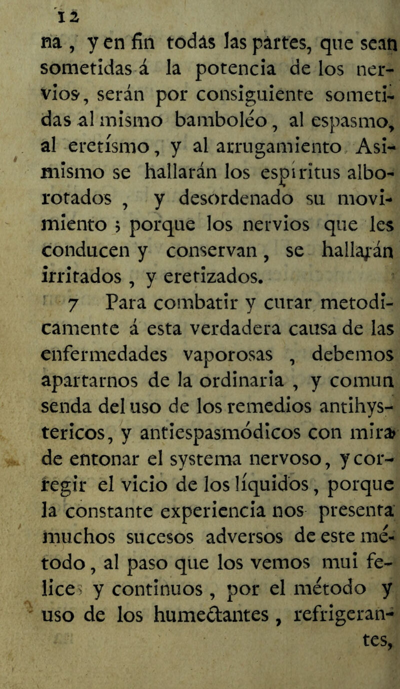 na , y en fin todas las partes, que sean sometidas á la potencia de los ner- vios, serán por consiguiente someti- das al mismo bamboleo, al espasmo, al eretismo, y al arrugamiento Asi- mismo se hallarán los espíritus albo- rotados , y desordenado su movi- miento ; porque los nervios que les conducen y conservan, se hallarán irritados , y eterizados. 7 Para combatir y curar metódi- camente á esta verdadera causa de las enfermedades vaporosas , debemos apartarnos de la ordinaria , y común senda del uso de los remedios antihys- tericos, y antiespasmódicos con mira? de entonar el systema nervoso, y cor- regir el vicio de los líquidos, porque la constante experiencia nos presenta muchos sucesos adversos de este mé- todo , al paso que los vemos mui fe- lices y continuos , por el método y uso de los humedantes, refrigeran- tes,