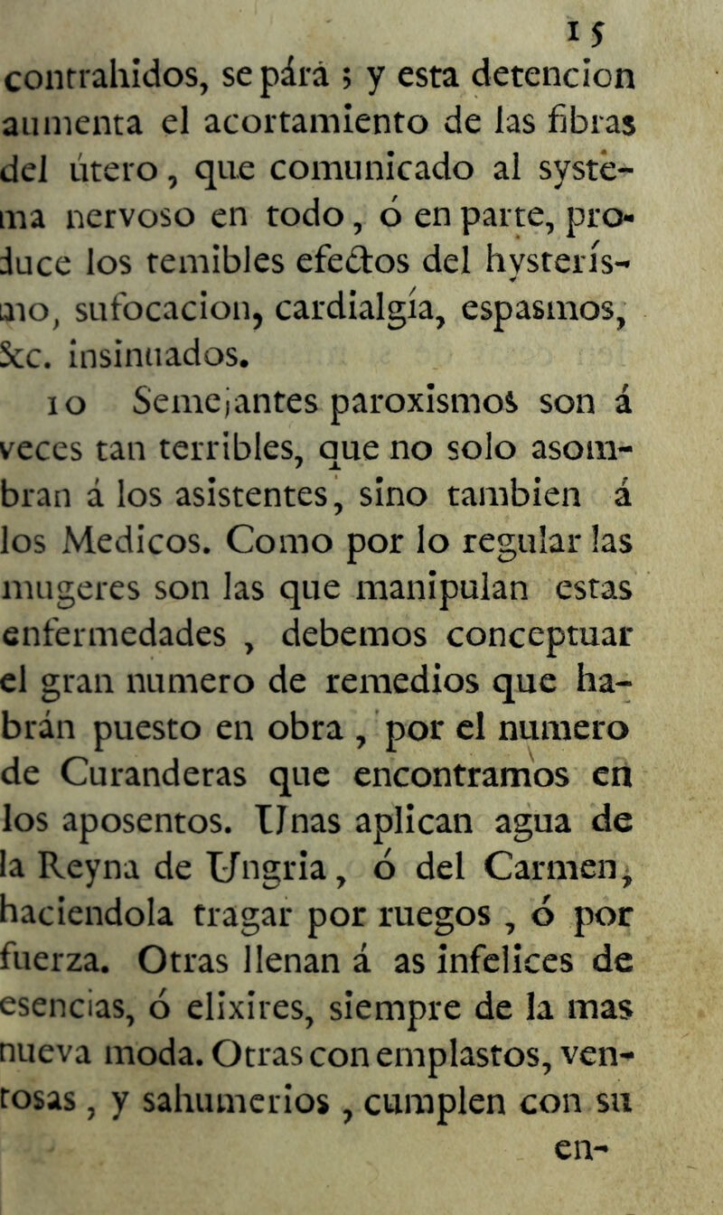 contrahidos, sepárá ; y esta detención aumenta el acortamiento de las fibras del útero, que comunicado al systé- irn nervoso en todo, ó en parte, pro- duce los temibles efectos del hysterís- aio, sufocación, cardialgía, espasmos, Scc. insinuados. io Semejantes paroxismos son á veces tan terribles, que no solo asom- bran á los asistentes, sino también á los Médicos. Como por lo regular las mugeres son las que manipulan estas enfermedades , debemos conceptuar el gran numero de remedios que ha- brán puesto en obra , por el numero de Curanderas que encontramos en los aposentos. Unas aplican agua de la Reyna de Ungria, ó del Carmen ¿ haciéndola tragar por ruegos , ó por fuerza. Otras llenan á as infelices de esencias, ó elixires, siempre de la mas nueva moda. Otras con emplastos, ven- tosas , y sahumerios , cumplen con su