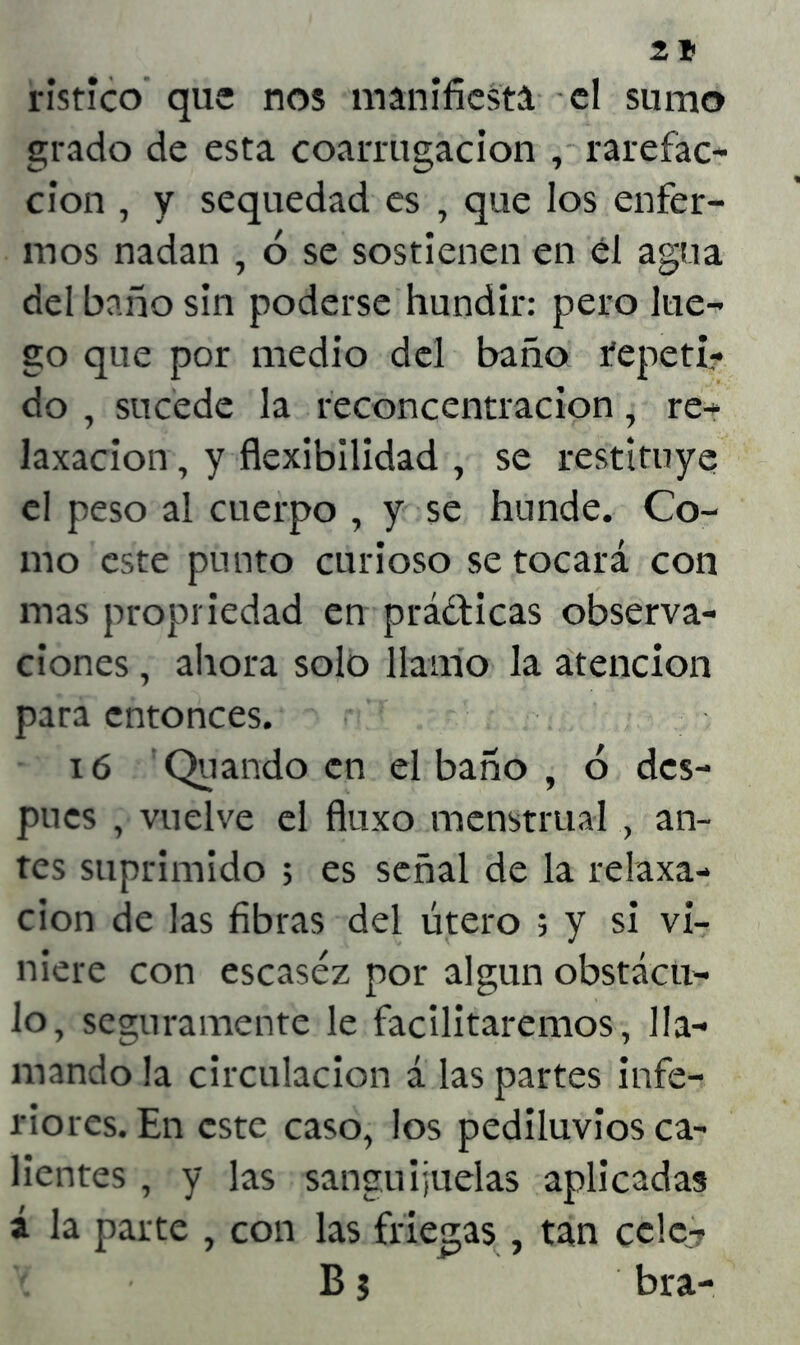 z* ristico que nos manifiesta el sumo grado de esta coarrugacion , rarefac- ción , y sequedad es , que los enfer- mos nadan , ó se sostienen en el agua del baño sin poderse hundir: pero lue- go que por medio del baño repeti- do , sucede la reconcentración, re- laxacion, y flexibilidad , se restituye el peso al cuerpo , y se hunde. Co- mo este punto curioso se tocará con mas propriedad en prácticas observa- ciones , ahora solo llamo la atención para entonces. ió Quando en el baño , ó des- pués , vuelve el fluxo menstrual , an- tes suprimido > es señal de la relaxa- cion de las fibras del útero ; y si vi- niere con escasez por algún obstácu- lo, seguramente le facilitaremos, lla- mando la circulación á las partes infe- riores. En este caso, los pediluvios ca- lientes , y las sanguijuelas aplicadas á la parte , con las friegas , tan cele? B 5 bra-