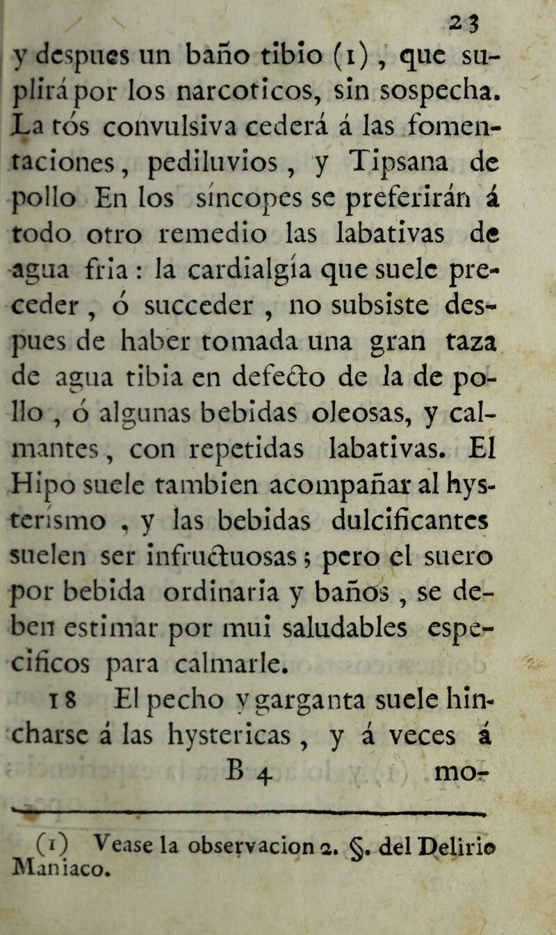 y después un baño tibio (i), que su- plirá por los narcóticos, sin sospecha. La tos convulsiva cederá á las fomen- taciones, pediluvios, y Tipsana de pollo En los síncopes se preferirán á todo otro remedio las labativas de agua fria : la cardialgía que suele pre- ceder , ó succeder , no subsiste des- pués de haber tomada una gran taza de agua tibia en defecto de la de po- llo , ó algunas bebidas oleosas, y cal- mantes , con repetidas labativas. El Hipo suele también acompañar al hys- terísmo , y las bebidas dulcificantes suelen ser infructuosas; pero el suero por bebida ordinaria y baños , se de- ben estimar por mui saludables espe- cíficos para calmarle. 18 El pecho y garganta suele hin- charse á las hystericas , y á veces á B 4 mOr- CO Vease la observación a. §. del Delirio Maniaco.