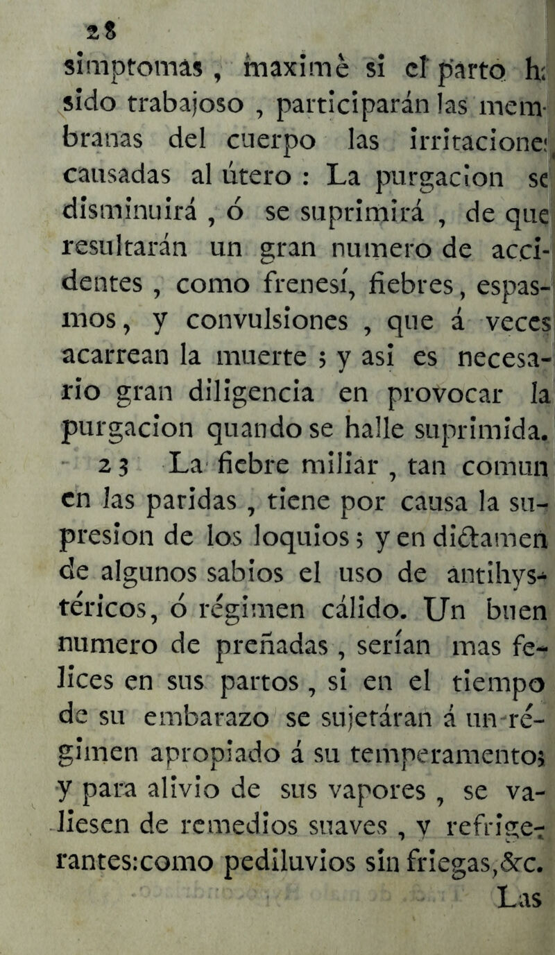 2$ simptomas , máxime si cf parto h: sido trabajoso , participarán las mem- branas del cuerpo las irritaciones causadas al útero : La purgación se disminuirá , 6 se suprimirá , de que resultarán un gran numero de acci- dentes , como frenesí, fiebres, espas- mos, y convulsiones , que á veces acarrean la muerte ; y asi es necesa- rio gran diligencia en provocar la purgación quando se halle suprimida. 23 La fiebre miliar , tan común en las paridas , tiene por causa la su- presión de los loquios5 y en didamen de algunos sabios el uso de antihys- tericos, ó régimen cálido. Un buen numero de preñadas , serían mas fe- lices en sus partos , si en el tiempo de su embarazo se sujetáran á un ré- gimen apropiado á su temperamentos y para alivio de sus vapores , se va- liesen de remedios suaves , y refriget rantes:como pediluvios sin friegas,5rc. Las