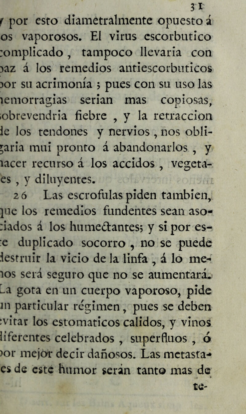 ?I f por esto diametralmente opuesto á os vaporosos. El virus escorbútico :omplicado, tampoco llevaria con iaz á los remedios antiescorbúticos )or su acrimonia ; pues con su uso las íemorragias serian mas copiosas, lobrevendria fiebre , y la retracción le los tendones y nervios , nos obli- garía mui pronto á abandonarlos , y íacer recurso á los accidos , vegeta- es , y diluyentes. 2 ó Las escrófulas piden también, ]ue los remedios fundentes sean aso- nados á los hume&antes; y si por es- :e duplicado socorro , no se puede iestruir la vicio de la linfa , á lo me- íos será seguro que no se aumentará. La gota en un cuerpo vaporoso, pide ni particular régimen, pues se deben ¡vitar los estomáticos calidos, y vinos liferentes celebrados , superfluos , ó >or mejor decir dañosos. Las metasta- es de este humor serán tanto mas de