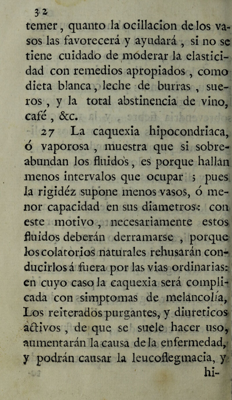 temer, quanto la ocillacion délos va- sos las favorecerá y ayudará , sí no se tiene cuidado de moderar la elastici- dad con remedios apropiados , como dieta blanca, leche de burras , sue- ros , y la total abstinencia de vino, café , &c. 27 La caquexia hipocondriaca, 6 vaporosa , muestra que si sobre- abundan los fluidos, es porque hallan menos intervalos que ocupar 5 pues la rigidez supone menos vasos, 6 me- nor capacidad en sus diámetros.: con este motivo, necesariamente estos fluidos deberán derramarse , porque los colatorios naturales rehusarán con- ducirlos á fuera por las vias ordinarias: en cuyo caso la caquexia será compli- cada con simptomas de melancolía, Los reiterados purgantes, y diuréticos adivos, deque se suele hacer uso, aumentarán la causa de la enfermedad, y podrán causar la leucoflegmacia, y hi-