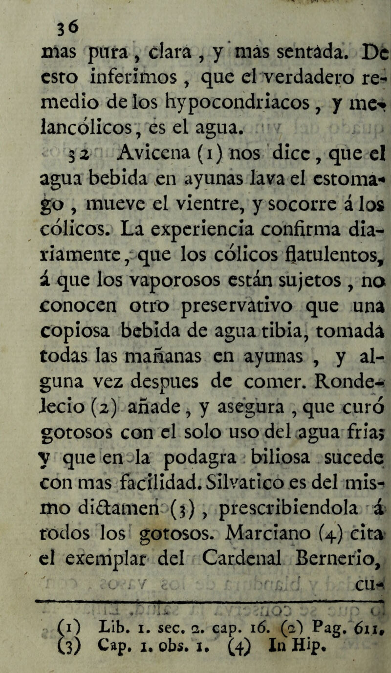 3<* mas pura , clara , y más sentáda. De esto inferimos, que el verdadero re- medio délos hypocondriacos, y me-* lancólicos, es el agua. 3 2 Aviccna (i) nos dice, que el agua bebida en ayunas lava el estoma* go , mueve el vientre, y socorre á los cólicos. La experiencia confirma dia- riamente , que los cólicos flatulentos, á que los vaporosos están sujetos , no conocen otro preservativo que una copiosa bebida de agua tibia, tomada todas las mañanas en ayunas , y al- guna vez después de comer. Ronde- ledo (2) añade, y asegura , que curó gotosos con el solo uso del agua fría; y que en-la podagra biliosa sucede con mas facilidad. Silvático es del mis- mo di&amen (3), prescribiéndola á todos los gotosos. Marciano (4) cita el exemplar del Cardenal Bernerio, . v C cu- 0 Lib. 1. sec. a. cap. 16. (a) Pag. 611,