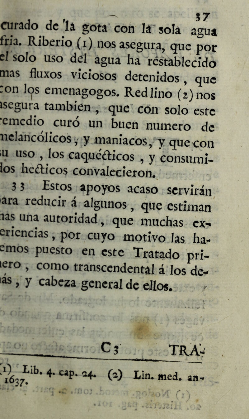 curado de 'la gota con la sola agua fría. Riberio (i) nos asegura, que por el solo uso del agua ha restablecido mas fluxos viciosos detenidos, que ron los emenagogos. Red lino (¡) nos segura también , que con solo este emedio curo un buen numero de nclancólicos, y maniacos, y que con ’u uso , los caquécticos , y consumi- ios hedicos convalecieron. 3 3 Estos apoyos acaso servirán ara reducir á algunos, que estiman aas una autoridad, que muchas ex-» criencias, por cuyo motivo las ha- emos puesto en este Tratado pri- iero , como transcendental á los de- ias 9 y cabeza general de ellos.