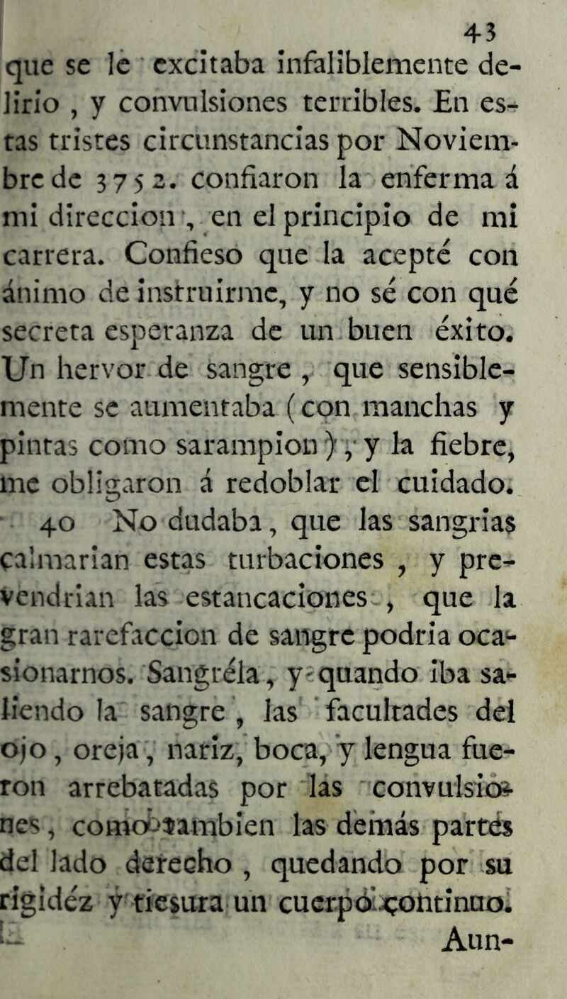 4-3 que se le excitaba infaliblemente de- lirio , y convulsiones terribles. En es- tas tristes circunstancias por Noviem- bre de 3752. confiaron la enfermad mi dirección , en el principio de mi carrera. Confieso que la acepté con ánimo de instruirme, y no sé con qué secreta esperanza de un buen éxito. Un hervor de sangre , que sensible- mente se aumentaba (con manchas y pintas como sarampión ), y la fiebre, me obligaron á redoblar el cuidado. 40 No dudaba, que las sangrías calmarían estas turbaciones , y pre- vendrían las estancaciones , que la gran rarefacción de sangre podría oca- sionarnos. Sangréla, y quando iba sa- liendo la sangre , las facultades del ojo, oreja, nariz, boca, y lengua fue- ron arrebatadas por las convulsión nes, comoOíambien las demás partes del lado derecho , quedando por su rigidez y tiesura un cuerpo continuo. Aun-