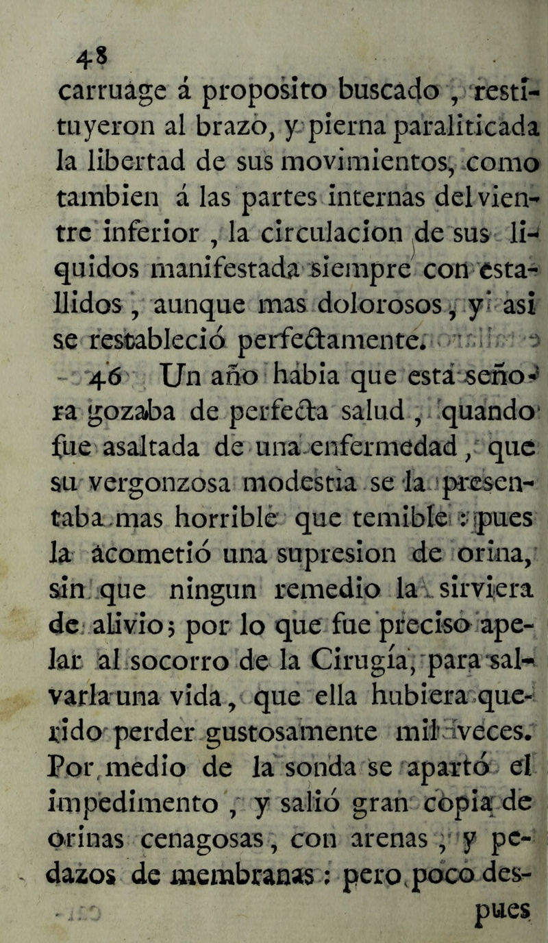 carruáge á proposito buscado , resti- tuyeron al brazo, y pierna paraliticada la libertad de sus movimientos, como también á las partes internas del vien- tre inferior ,1a circulación de sus 1h quidos manifestada siempre con esta- llidos , aunque mas dolorosos, y • asi se restableció perfectamente. 46 Un año había que está seno-* ra gozaba de perfecta salud , quando fue asaltada de una enfermedad, que su vergonzosa modestia se la presen- taba, mas horrible que temible ¡pues la acometió una supresión de orina, sin que ningún remedio la . sirviera de alivio; por lo que fue preciso ape- lar al socorro de la Cirugía, para sal- varia una vida, que ella hubiera que- rido perder gustosamente mil aveces. Por, medio de la sonda se apartó el impedimento , y salió gran copia de orinas cenagosas, con arenas , y pe- dazos de membranas: pero poco des- . ito • pues.