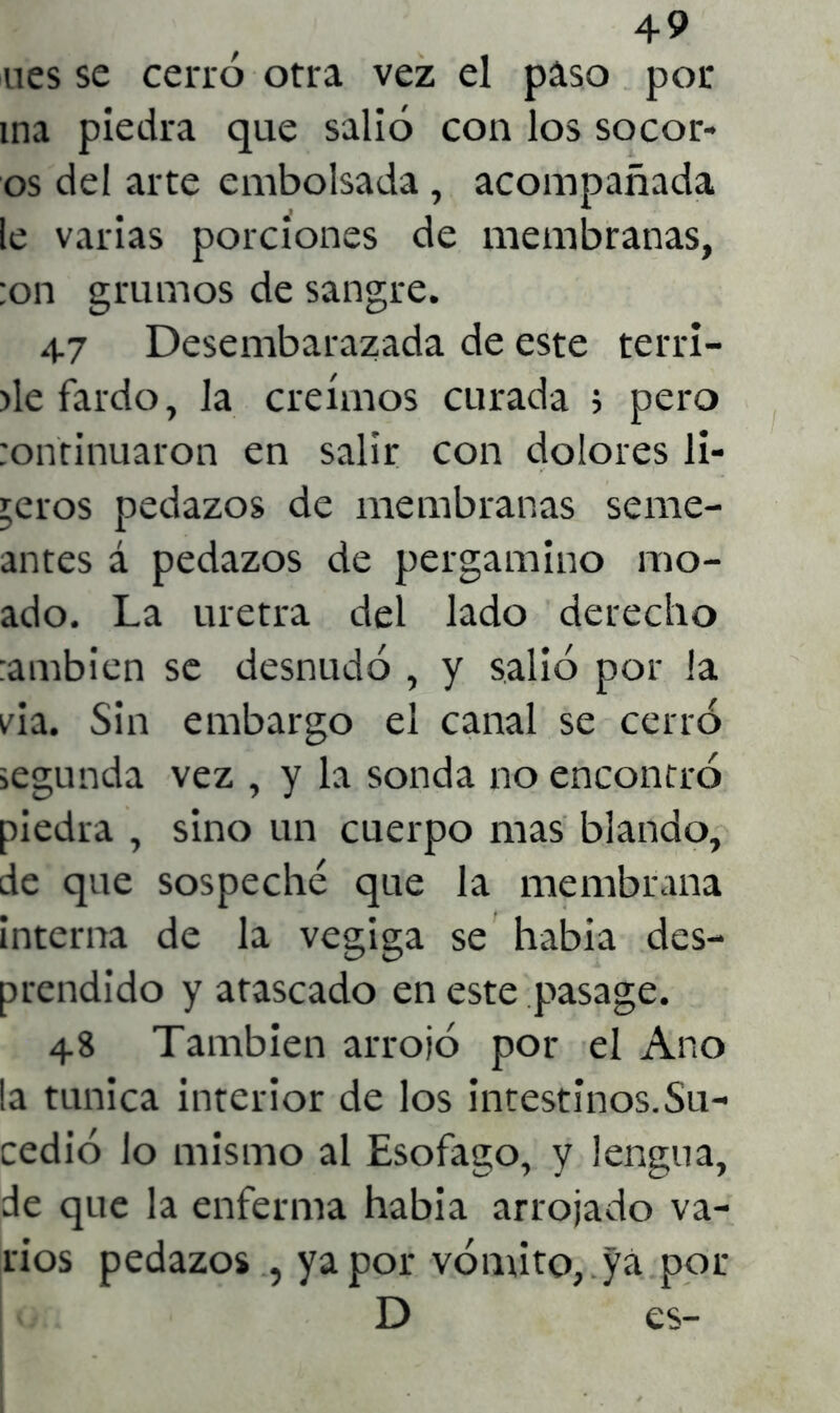 ues se cerró otra vez el paso por ina piedra que salió con los socor- os del arte embolsada , acompañada le varias porciones de membranas, ;on grumos de sangre. 47 Desembarazada de este terri- >le fardo, la creimos curada ; pero :ontinuaron en salir con dolores li- geros pedazos de membranas sane- antes á pedazos de pergamino rao- ado. La uretra del lado derecho :ambien se desnudó , y salió por la via. Sin embargo el canal se cerró segunda vez , y la sonda no encontró piedra , sino un cuerpo mas blando, de que sospeché que la membrana interna de la vegiga se había des- prendido y atascado en este pasage. 48 También arrojó por el Ano !a túnica interior de los intestinos.Su- cedió lo mismo al Esófago, y lengua, de que la enferma habia arrojado va- rios pedazos , ya por vómito, yá por D es-