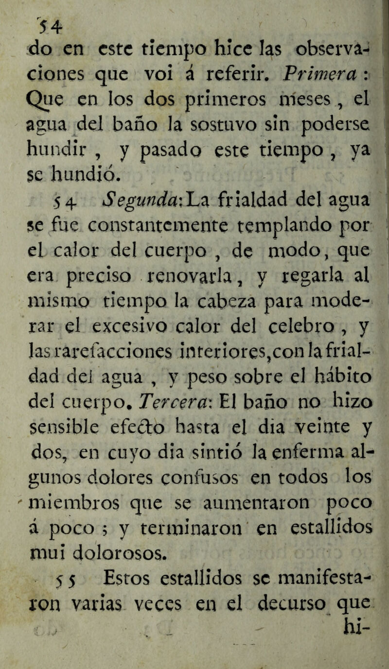 do en este tiempo hice las observa- ciones que voi á referir. Primera : Que en los dos primeros meses, el agua del baño la sostuvo sin poderse hundir , y pasado este tiempo , ya se hundió. 54. Segunda:La frialdad del agua se fue constantemente templando por el calor del cuerpo , de modo, que era preciso renovarla, y regarla al mismo tiempo la cabeza para mode- rar el excesivo calor del celebro , y Jas rarefacciones interiores,con la frial- dad del agua , y peso sobre el hábito del cuerpo. Tercera-. El baño no hizo sensible efecto hasta el día veinte y dos, en cuyo dia sintió la enferma al- gunos dolores confusos en todos los - miembros que se aumentaron poco á poco 5 y terminaron en estallidos mui dolorosos. 5 5 Estos estallidos se manifesta- ron varias veces en el decurso que hi-