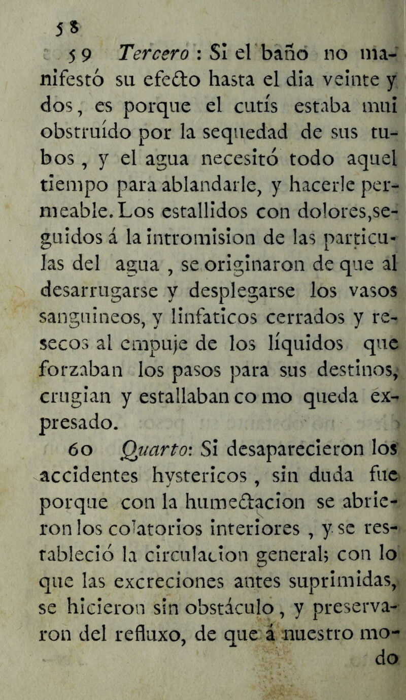 5» 59 Tercero : SI el baño no ma- nifestó su efe&o hasta el día veinte y dos, es porque el cutís estaba mui obstruido por la sequedad de sus tu- bos , y el agua necesitó todo aquel tiempo para ablandarle, y hacerle per- meable. Los estallidos con dolores,se- guidos á la intromisión de las partícu- las del agua , se originaron de que al desarrugarse y desplegarse los vasos sanguíneos, y linfáticos cerrados y re- secos al empuje de los líquidos que forzaban los pasos para sus destinos, crugian y estallaban co nao queda ex- presado. 60 Quarto: Si desaparecieron los accidentes hvstericos, sin duda fue porque con la hume&acion se abrie- ron los colatorios interiores , y se res- tableció la circulación general; con lo que las excreciones antes suprimidas, se hicieron sin obstáculo , y preserva- ron del refluxo, de que á nuestro mo- do