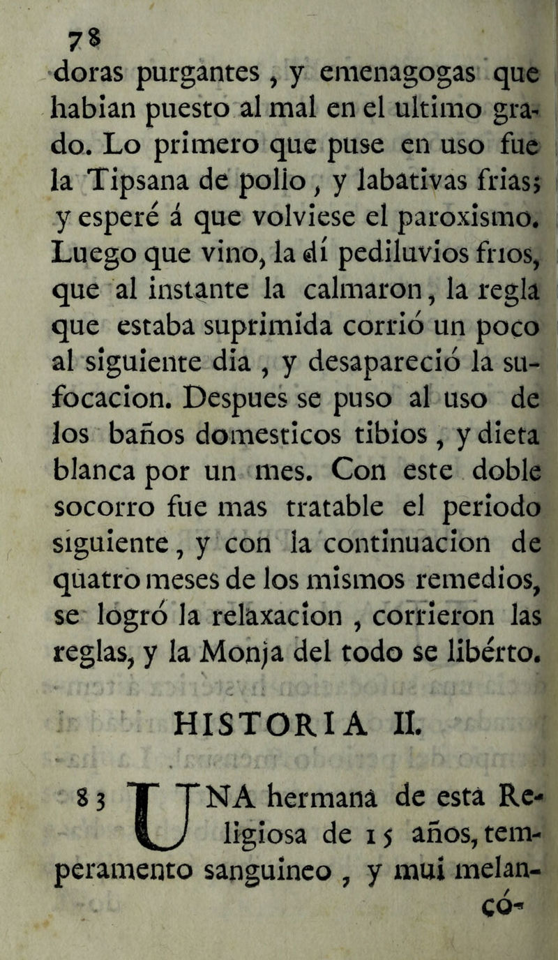 7% doras purgantes, y emenagogas que habían puesto al mal en el ultimo gra- do. Lo primero que puse en uso fue la Tipsana de polio, y labativas frías; y esperé á que volviese el paroxismo. Luego que vino, la di pediluvios fríos, que al instante la calmaron, la regla que estaba suprimida corrió un poco al siguiente día , y desapareció la su- focación. Después se puso al uso de los baños domésticos tibios , y dieta blanca por un mes. Con este doble socorro fue mas tratable el periodo siguiente, y con la continuación de quatro meses de los mismos remedios, se logró la relaxacion , corrieron las reglas, y la Monja del todo se liberto. HISTORIA II. 8 3 T T NA hermana de esta Re- ligiosa de 15 años, tem- peramento sanguíneo , y muí melan- có-