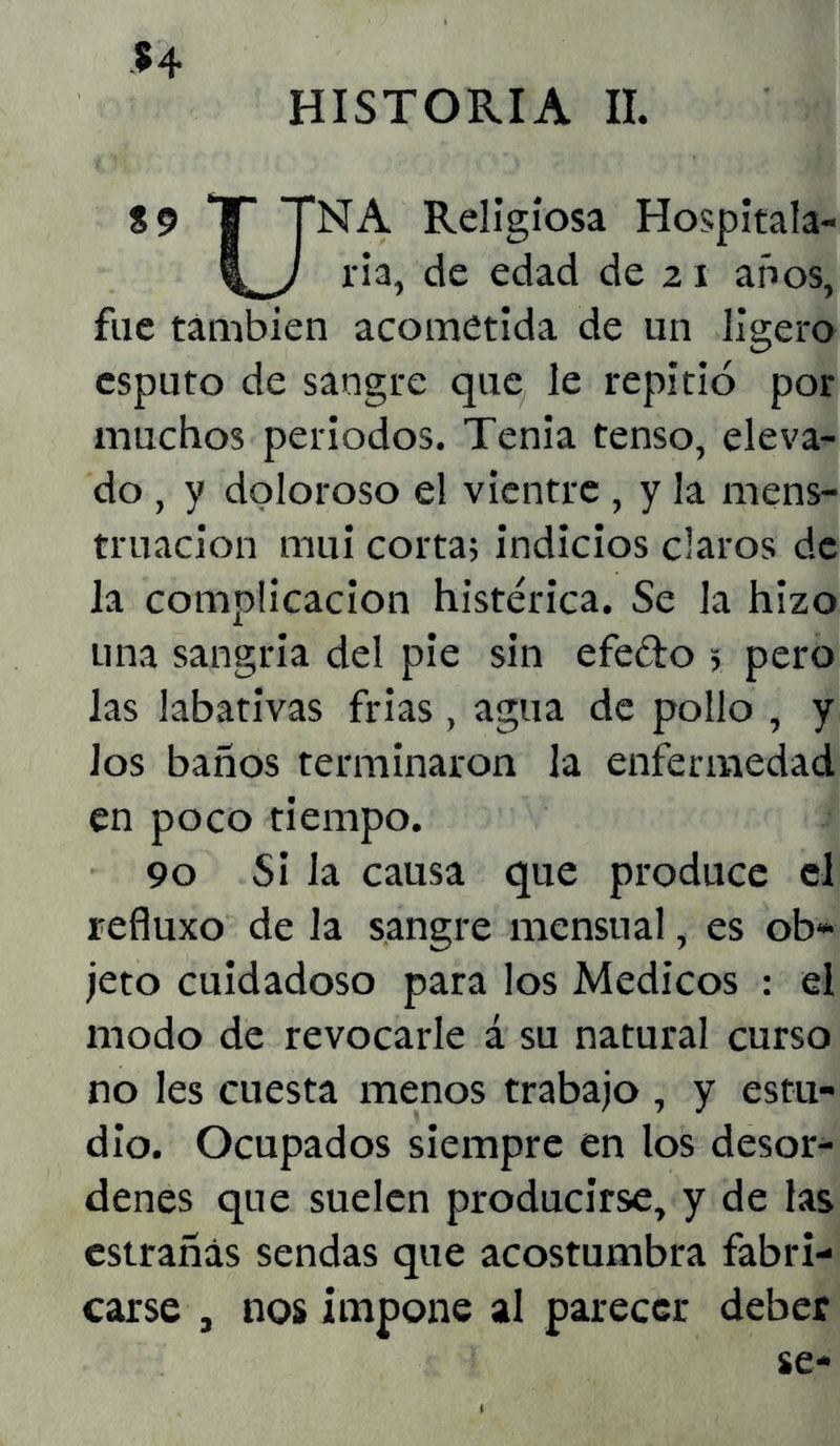 H HISTORIA II. S9 T TNA Religiosa Hospitala- ria, de edad de 21 años, fue también acometida de un ligero esputo de sangre que le repitió por muchos periodos. Tenia tenso, eleva- do , y doloroso el vientre , y la mens- truación mui corta; indicios claros de la complicación histérica. Se la hizo una sangría del pie sin efeéto 5 pero las labativas frías, agua de pollo , y Jos baños terminaron la enfermedad en poco tiempo. 90 Si la causa que produce el refiuxo de la sangre mensual, es ob- jeto cuidadoso para los Médicos : el modo de revocarle á su natural curso no les cuesta menos trabajo , y estu- dio. Ocupados siempre en los desor- denes que suelen producirse, y de las estrañás sendas que acostumbra fabri- carse , nos impone al parecer deber