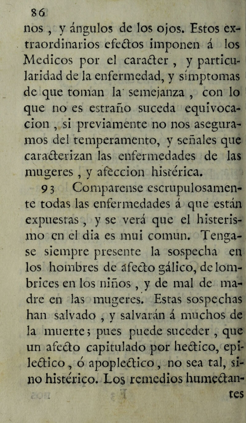 nos , y ángulos de los ojos. Estos ex- traordinarios efedos imponen á los Médicos por el carader , y particu- laridad de la enfermedad, y símptomas de que toman la semejanza , con lo que no es estraño suceda equivoca- ción , si previamente no nos asegura- mos del temperamento, y señales que caraderizan las enfermedades de las mugeres, y afección histérica. 9 3 Compárense escrupulosamen- te todas las enfermedades á que están expuestas , y se verá que el histeris- mo en el dia es mui común. Tenga- se siempre presente la sospecha en los hombres de afedo gálico, de lom- brices en los niños , y de mal de ma- dre en las mugeres. Estas sospechas han salvado , y salvarán á muchos de la muerte} pues puede suceder , que un afedo capitulado por hedico, epi- ledico, ó apopledico, no sea tal, si- no histérico. Los remedios humedan- . i í tes