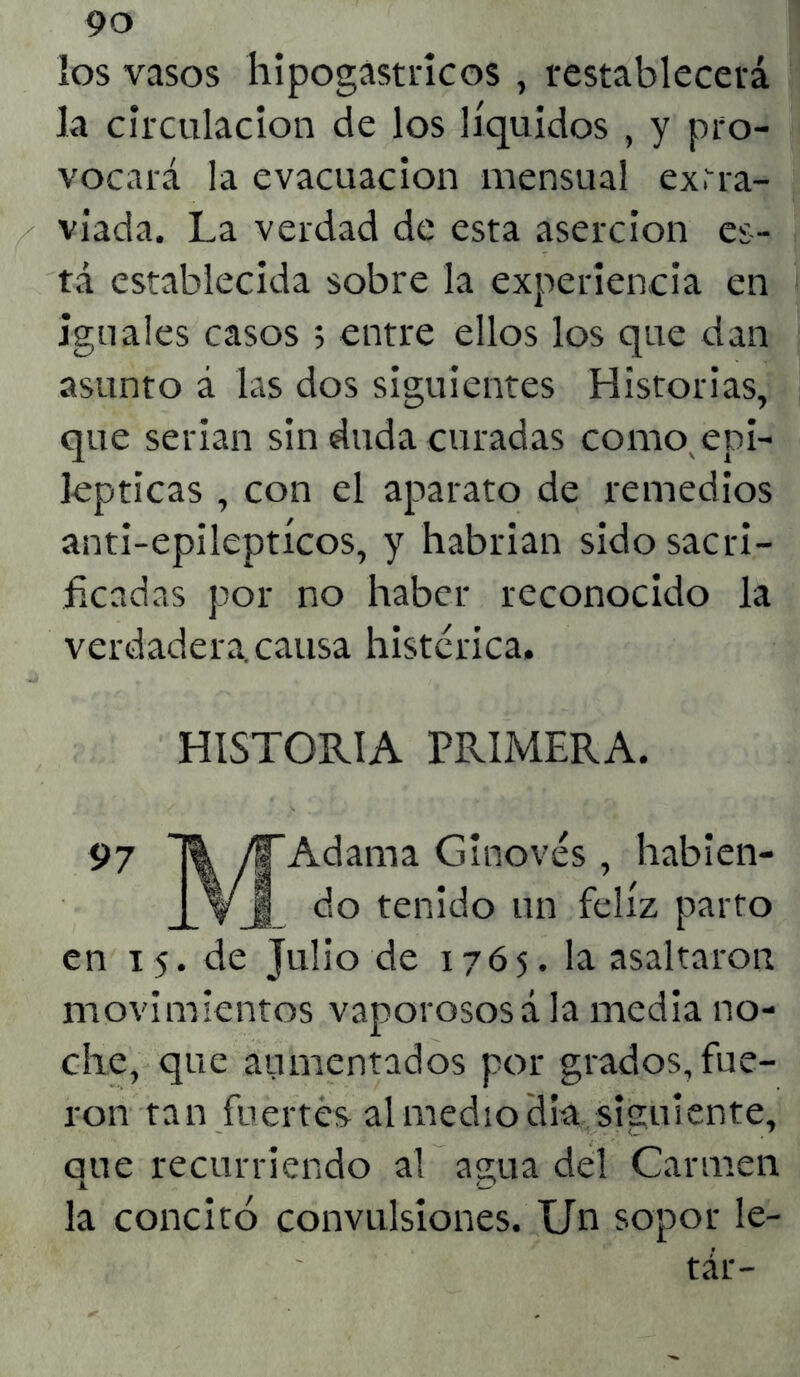 los vasos hipogastricos , restablecerá la circulación de los líquidos , y pro- vocará la evacuación mensual extra- viada. La verdad de esta aserción es- tá establecida sobre la experiencia en iguales casos 5 entre ellos los que dan asunto á las dos siguientes Historias, que serian sin duda curadas como epi- lépticas , con el aparato de remedios anti-epileptícos, y habrian sido sacri- ficadas por no haber reconocido la verdadera, causa histérica. HISTORIA PRIMERA. Adama Ginovés , habien- do tenido un feliz parto en 15. de Julio de 1765. la asaltaron movimientos vaporososá la media no- che, que aumentados por grados, fue- ron tan fuertes al mediodía siguiente, aue recurriendo al agua del Carmen la concitó convulsiones. Un sopor le- tár-