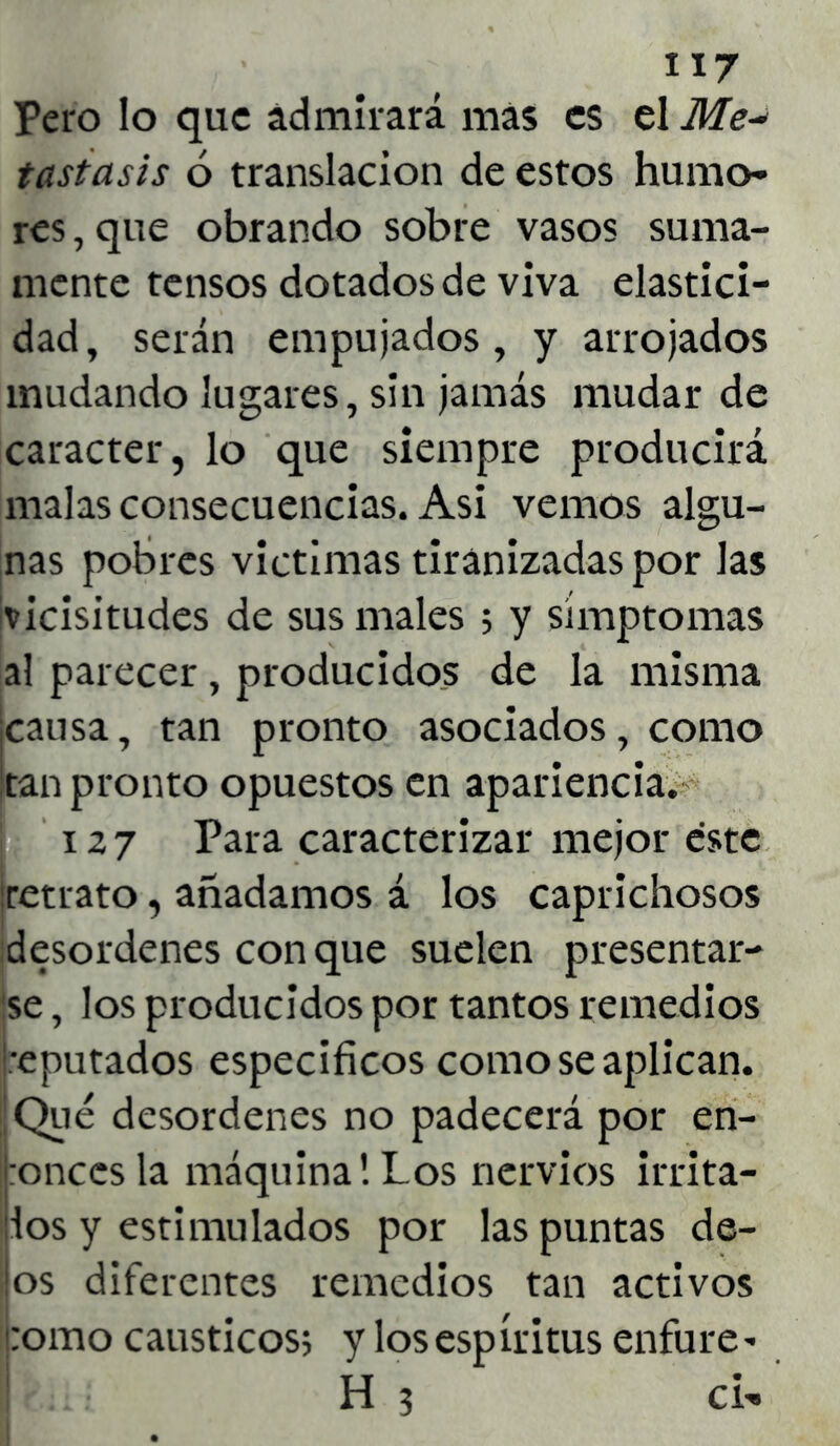 Pero lo que ádmirará mas es el Me-* tastasis ó translación de estos humo- res , que obrando sobre vasos suma- mente tensos dotados de viva elastici- dad, serán empujados, y arrojados mudando lugares, sin jamás mudar de carácter, lo que siempre producirá malas consecuencias. Asi vemos algu- nas pobres victimas tiranizadas por las ¡vicisitudes de sus males 5 y símptomas al parecer, producidos de la misma ¡causa, tan pronto asociados, como ¡tan pronto opuestos en apariencia. 127 Para caracterizar mejor éste ¡retrato, añadamos á los caprichosos desordenes con que suelen presentar- se , los producidos por tantos remedios ¡reputados específicos como se aplican. ¡Qué desordenes no padecerá por en- tonces la máquina!Los nervios irrita- dos y estimulados por las puntas de- jos diferentes remedios tan activos como cáusticos; y los espíritus enfure* H 3 CÍ-»