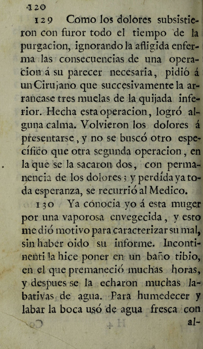 129 Como los dolores subsistie- ron con furor todo el tiempo de la purgación, ignorando la afligida enfer- ma las consecuencias de una opera- ción á su parecer necesaria, pidió á un Cirujano que succesivamente la ar- rancase tres muelas de la quijada infe- rior. Hecha esta operación, logró al- guna calma. Volvieron los dolores á presentarse, y no se buscó otro espe- cífico que otra segunda operación, en la que se la sacaron dos, con perma- nencia de los dolores; y perdida ya to- da esperanza, se recurrió al Medico. 130 Ya conocía yo á esta muger por una vaporosa envegecida, y esto me dió motivo para caracterizar su mal, sin haber oido su informe. Inconti- nenti la hice poner en un baño tibio, en el que premaneció muchas horas, y después se la echaron muchas Ja- bativas de agua. Para humedecer y labar la boca usó de agua fresca con v 1 al-