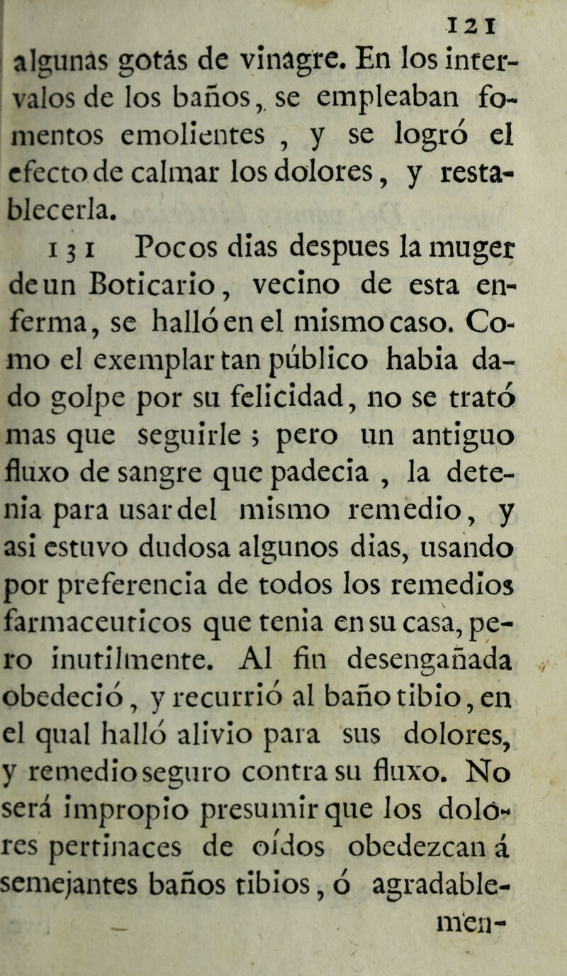 algunas gotas de vinagre. En los inter- valos de los baños,. se empleaban fo- mentos emolientes , y se logró el efecto de calmar los dolores, y resta- blecerla. 131 Pocos dias después la muger de un Boticario, vecino de esta en- ferma , se halló en el mismo caso. Co- mo el exemplar tan público había da- do golpe por su felicidad, no se trató mas que seguirle > pero un antiguo fluxo de sangre que padecía , la dete- nia para usar del mismo remedio, y asi estuvo dudosa algunos dias, usando por preferencia de todos los remedios farmacéuticos que tenia en su casa, pe- ro inútilmente. Al fin desengañada obedeció, y recurrió al baño tibio, en el qual halló alivio para sus dolores, y remedio seguro contra su fluxo. No será impropio presumir que los dolo- res pertinaces de oídos obedezcan á semejantes baños tibios, ó agradable-