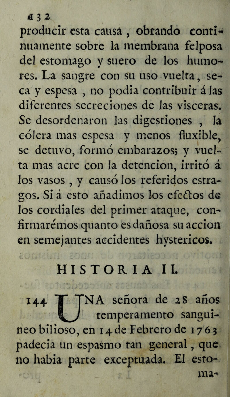 producir esta causa , obrando conti- nuamente sobre la membrana felposa del estomago y suero de los humo- res. La sangre con su uso vuelta, se- ca y espesa , no podia contribuir á las diferentes secreciones de Jas visceras. Se desordenaron las digestiones , la cólera mas espesa y menos fluxible, se detuvo, formó embarazos; y vuel- ta mas acre con la detención, irritó á los vasos , y causó los referidos estra- gos. Si á esto añadimos los efe&os de los cordiales del primer ataque, con- firmaremos quanto es dañosa su acción en semejantes accidentes hystericos. HISTORIA II. 144 T TNA señora de 28 años temperamento sanguí- neo bilioso, en 14.de Febrero de 1763 padecía un espasmo tan general, que no había parte exceptuada. El esto- ma-