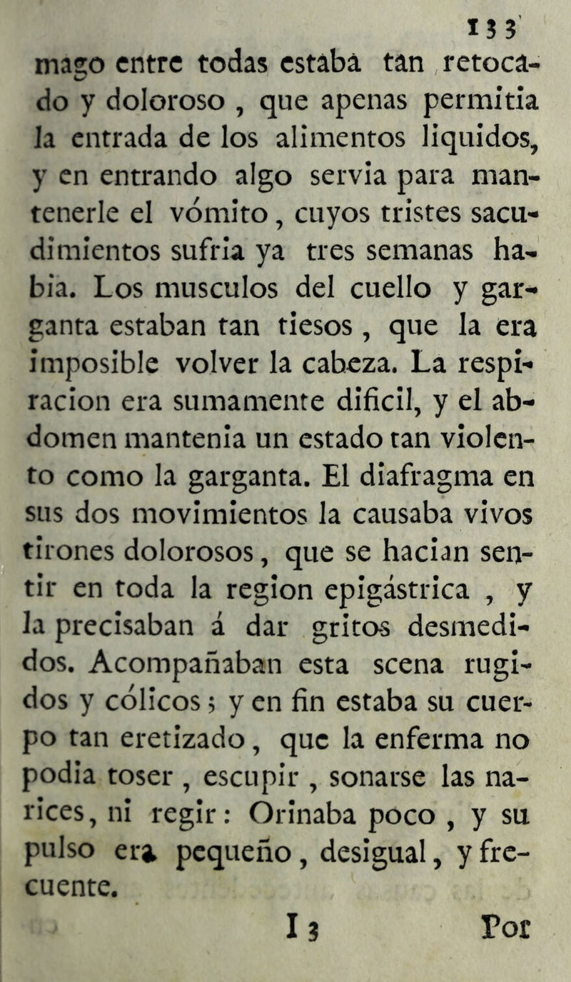 I?3 mago entre todas estaba tan retoca- do y doloroso , que apenas permitía Ja entrada de los alimentos líquidos, y en entrando algo servia para man- tenerle el vómito, cuyos tristes sacu- dimientos sufría ya tres semanas ha- bía. Los músculos del cuello y gar- ganta estaban tan tiesos , que la era imposible volver la cabeza. La respi- ración era sumamente difícil, y el ab- domen mantenía un estado tan violen- to como la garganta. El diafragma en sus dos movimientos la causaba vivos tirones dolorosos, que se hacían sen- tir en toda la región epigástrica , y la precisaban á dar grito-s desmedi- dos. Acompañaban esta scena rugi- dos y cólicos; y en fin estaba su cuer- po tan eretizado, que la enferma no podía toser , escupir , sonarse las na- rices, ni regir: Orinaba poco , y su pulso eri pequeño, desigual, y fre- cuente. 13 Por