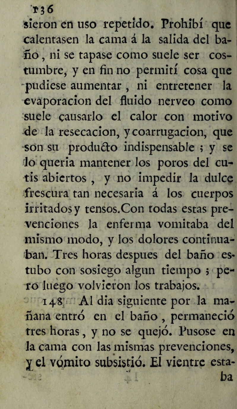 *36 sieron en uso repetido. Prohibí que calentasen la cama á la salida del ba- ño , ni se tapase como suele ser cos- tumbre, y en fin no permití cosa que -pudiese aumentar , ni entretener la evaporación del fluido nerveo como suele causarlo el calor con motivo de la resecación, y coarrugacion, que son su produdo indispensable ; y se Jo queria mantener los poros del cu- tis abiertos , y no impedir la dulce frescura tan necesaria á los cuerpos irritados y tensos.Con todas estas pre- venciones la enferma vomitaba del mismo modo, y los dolores continua- ban. Tres horas después del baño es* tubo con sosiego algún tiempo ; pe- ro luego volvieron los trabajos. 148 Al dia siguiente por la ma- ñana entró en el baño , permaneció tres horas, y no se quejó. Púsose en Ja cama con las mismas prevenciones, y el vómito subsistió. El vientre esta-