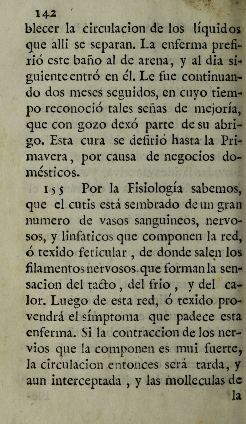 14-2 blecer la circulación de los líquidos que allí se separan. La enferma prefi- no este baño al de arena, y al dia si- guiente entró en él. Le fue continuan- do dos meses seguidos, en cuyo tiem- po reconoció tales señas de mejoría, que con gozo dexó parte de su abri- go. Esta cura se defirió hasta la Pri- mavera , por causa de negocios do- mésticos. i s 5 Por la Fisiología sabemos, que el cutis está sembrado de un gran numero de vasos sanguineos, nervo- sos, y linfáticos que componen la red, ó texido feticular , de donde salen los filamentos nervosos, que forman la sen- sación del tado, del frío , y del ca- lor. Luego de esta red, ó texido pro- vendrá el símptoma que padece esta enferma. Si la contracción de los ner- vios que la componen es mui fuerte, la circulación entonces será tarda, y aun interceptada , y las mollearlas de la