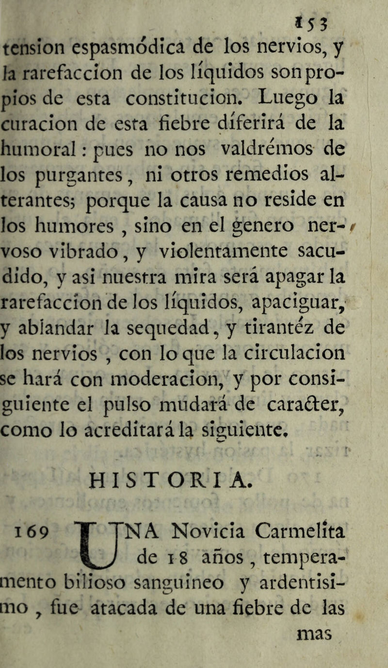 tensión espasmódica de los nervios, y la rarefacción de los líquidos son pro- pios de esta constitución. Luego la curación de esta fiebre diferirá de la humoral: pues no nos valdremos de los purgantes, ni otros remedios al- terantes; porque la causa no reside en los humores , sino en el genero ner- / voso vibrado, y violentamente sacu- dido, y asi nuestra mira será apagar la rarefacción de los líquidos, apaciguar, y ablandar la sequedad, y tirantez de los nervios , con lo que la circulación se hará con moderación, y por consi- guiente el pulso mudará de cara&er, como lo acreditará la siguiente, HISTORIA. 169 T TNA Novicia Carmelita de 18 años , tempera- mento bilioso sanguíneo y ardentísi- mo , fue atacada de una fiebre de las mas