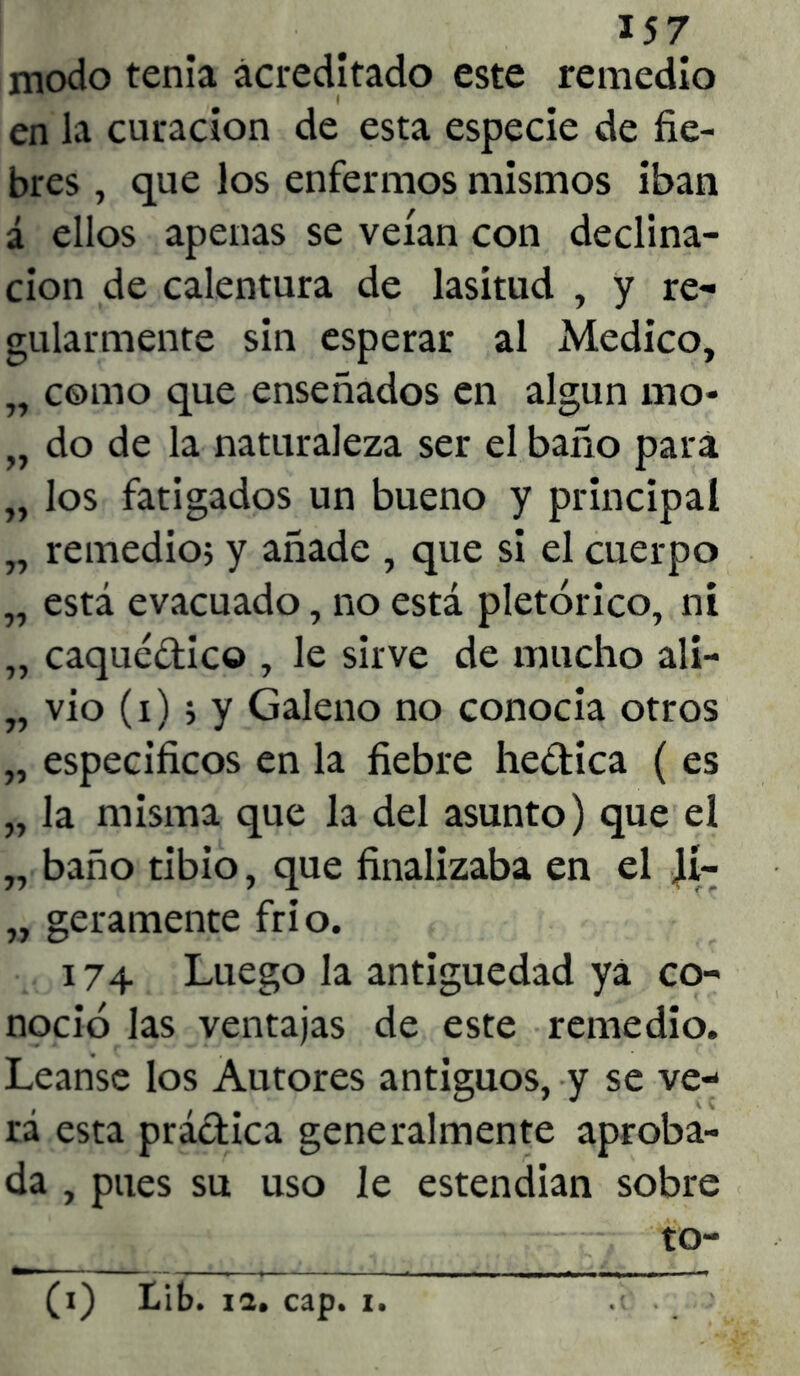 157 modo tenia acreditado este remedio en la curación de esta especie de fie- bres , que los enfermos mismos iban á ellos apenas se veían con declina- ción de calentura de lasitud , y re- gularmente sin esperar al Medico, „ como que enseñados en algún mo* „ do de la naturaleza ser el baño para „ los fatigados un bueno y principal „ remedio; y añade , que si el cuerpo „ está evacuado, no está pletórico, ni „ caquédic© , le sirve de mucho ali- „ vio (i); y Galeno no conocía otros „ específicos en la fiebre hedica ( es „ la misma que la del asunto) que el „ baño tibio, que finalizaba en el \i~ „ geramente frió. 174 Luego la antigüedad ya co- noció las ventajas de este remedio. Léanse los Autores antiguos, y se ve- rá esta prádica generalmente aproba- da , pues su uso le estendian sobre to-