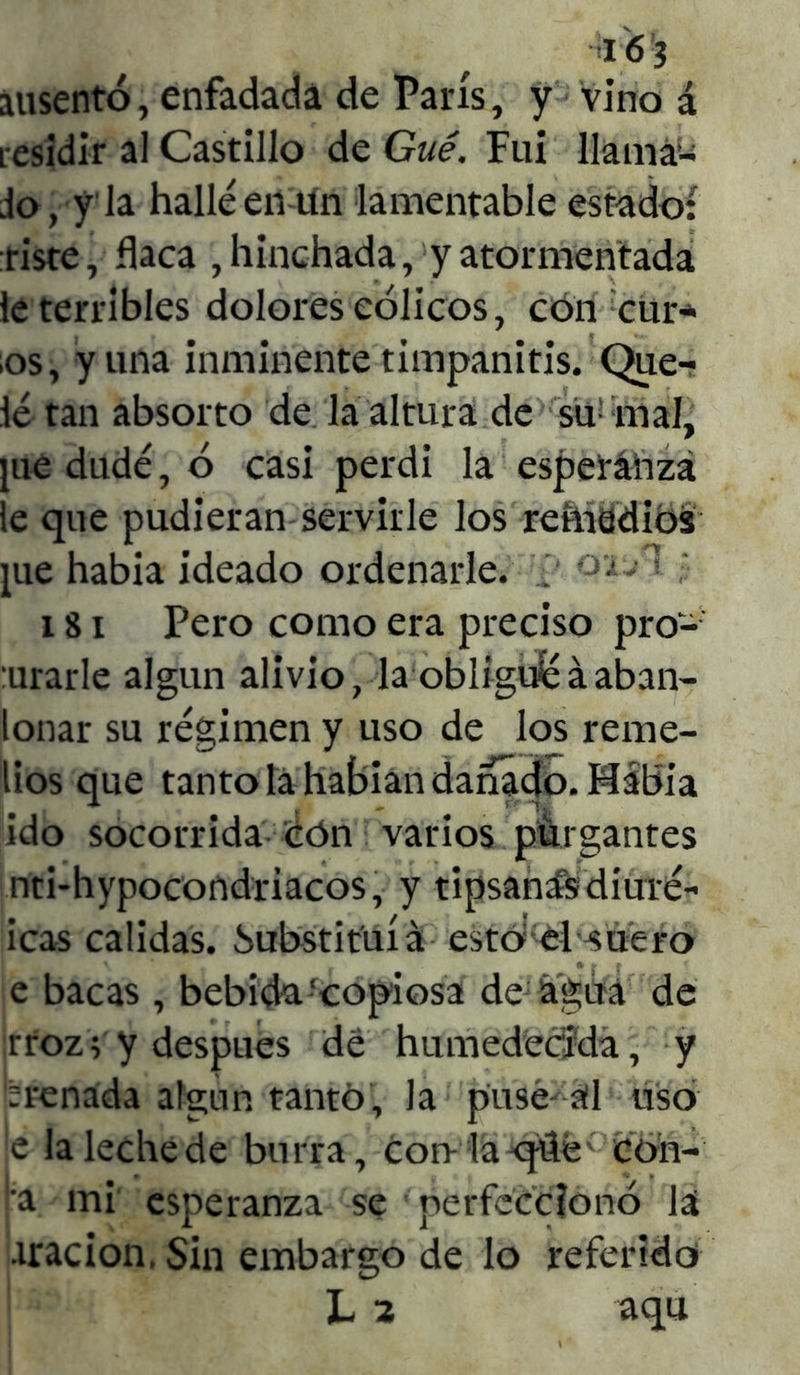 ¡I6!3 ausentó, enfadada de París, y vino á residir al Castillo de Gué. Fui llama- do, y la hallé en un lamentable estado: tiste, flaca , hinchada, y atormentada le terribles dolores cólicos, con eur- os, y una inminente timpanitis. Que- dé tan absorto de la altura de sü: mal, jue dudé, ó casi perdí la esperanza le que pudieran servirle los reinad ios pie había ideado ordenarle, 'i' 181 Pero como era preciso proc- urarle algún alivio, la obliguéáaban- lonar su régimen y uso de los reme- dos que tanto la habían dañado. Mabia ido socorrida cón varios purgantes nti-hypocondriacos, y tipsanísdiuré- icas calidas. Substituía esto: el suero e bacas , bebida Copiosa de agua de rroz; y después de humedecida, y trenada algún tanto, la puse al uso e la leche de burra, con la qüe con- |‘a mi esperanza se perfeccionó la tracion, Sin embargo de lo referido L 2 aqu