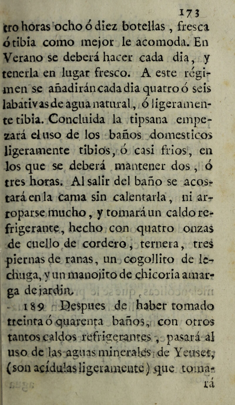 17 3 ero horas ocho ó diez botellas , fresca ó tibia como mejor le acomoda. En Verano se deberá hacer cada dia, y tenerla en lugar fresco. A este régi- men se añadirán cada dia quatro ó seis labativas de agua natural, ó ligeramen- te tibia. Concluida la tipsana empe- zará el uso de los baños domésticos ligeramente tibios, ó casi fríos, en los que se deberá mantener dos , ó tres horas. Al salir del baño se acos- tará en la cama sin calentarla, ni ar- roparse mucho, y tomará un caldo re- frigerante, hecho con quatro onzas de cuello de cordero, ternera, tres piernas de ranas, un cogolliro de le- chuga, y un manojito de chicoria amar- ga de jardín, c 189 Bespues de haber tomado treinta ó quajrenta baños, con otros tantos caldos refrigerantes , pasará al uso de las aguas minerales de Yeuset, (son acídulas ligeramente) que toma-