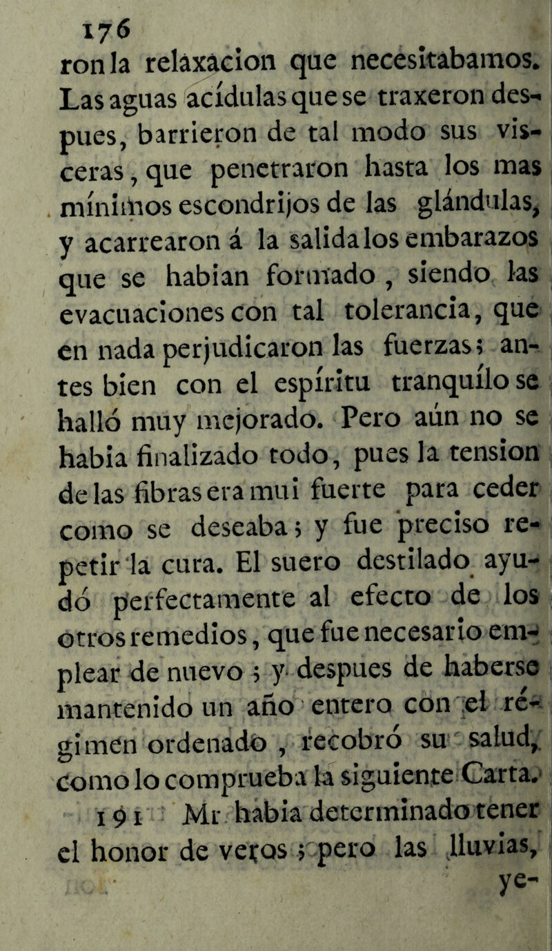 ron la relaxacion que necesitábamos. Las aguas acídulas que se traxeron des- pués, barrieron de tal modo sus vis- ceras , que penetraron hasta los mas mínimos escondrijos de las glándulas, y acarrearon á la salida los embarazos que se habían formado , siendo las evacuaciones con tal tolerancia, que en nada perjudicaron las fuerzas; an- tes bien con el espíritu tranquilo se halló muy mejorado. Pero aún no se había finalizado todo, pues la tensión délas fibras era mui fuerte para ceder como se deseaba; y fue preciso re- petir la cura. El suero destilado ayu- dó perfectamente al efecto de los otros remedios, que fue necesario em- plear de nuevo ; y después de haberse mantenido un año entero con el re- gimen ordenado , recobro su salud. Como lo comprueba la siguiente Carta. 191 Mr había determinado tener el honor de vetos; pero las lluvias, ye-