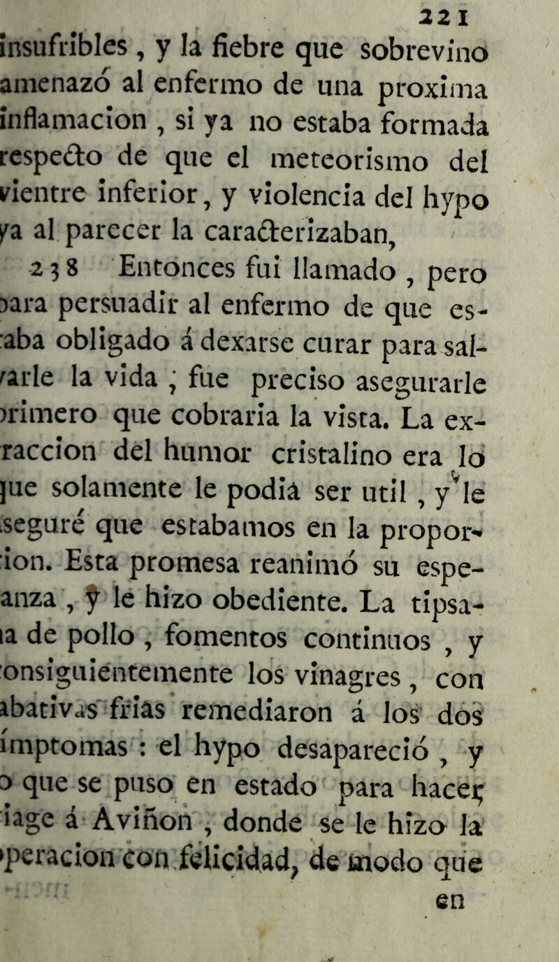 insufribles, y la fiebre que sobrevino amenazó al enfermo de una próxima inflamación , si ya no estaba formada respedo de que el meteorismo del vientre inferior, y violencia del hypo pa al parecer la caraderizaban, 2 3 8 Entonces fui llamado , pero jara persuadir al enfermo de que es- aba obligado á dexarse curar para sal- arle la vida , fue preciso asegurarle >rimero que cobraría la vista. La ex- raccion del humor cristalino era lo ]ue solamente le podiá ser útil , y'le seguré que estábamos en la propor- ion. Esta promesa reanimó su espe- anza , f le hizo obediente. La tipsa- la de pollo , fomentos continuos , y onsiguientemente los vinagres , con ibativas frías remediaron á los dos ímptomas : el hypo desapareció , y 3 que se puso en estado para haceij iage a Aviñon , donde se le hizo la >peracion Con felicidad, de modo que