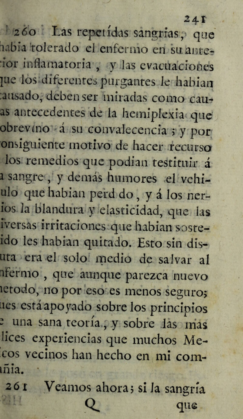 2 6o Las repetidas sangrías, que labia tolerado el enfermo en su ante- id- inflamatoria , y las evacuaciones iue los diferentes purgantes le habían :ausado, deben ser miradas como cair- as antecedentes de la hemipíexia que obre-vino á su convalecencia ; y por onsiguiente motivo de hacer recurso los remedios que podían testituir á i sangre , y demás humores el vehi- ulo que habían perd do, y á los ner- ios la blandura y elasticidad, que las iversas irritaciones que habían soste- ido les habían quitado. Esto sin dis- uta era el solo medio de salvar al nfermo , que aunque parezca nuevo íetodo, no por eso es menos seguro; nes estáapoyado sóbrelos principios ’ una sana teoría, y sobre las mas lices experiencias que muchos Me- cos vecinos han hecho en mi com- iñia. 26 r Veamos ahora; si la sangría Q. que