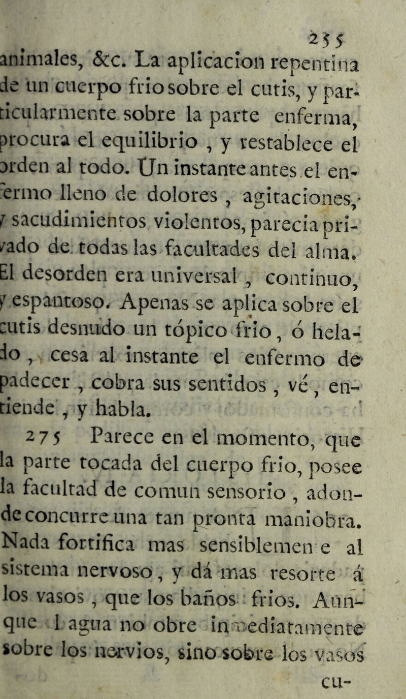 animales, &c. La aplicación repentina de un cuerpo frió sobre el cutis, y par- ticularmente sobre la parte enferma, procura el equilibrio , y restablece el arden al todo. Un instante antes el en- fermo lleno de dolores , agitaciones,- f sacudimientos violentos, parecía pri- /ado de todas las facultades del alma. El desorden era universal , continuo, '? espantoso. Apenas se aplica sobre el cutis desnudo un tópico frió, ó hela- do , cesa al instante el enfermo de padecer , cobra sus sentidos , vé, en- tiende , y habla. 275 Parece en el momento, que la parte tocada del cuerpo frió, posee la facultad de común sensorio , adon- de concurre una tan pronta maniobra. Nada fortifica mas sensiblemen e al sistema nervoso, y dá mas resorte á los vasos, que los baños fríos. Aun- que 1 agua no obre inmediatamente sobre los nervios, sino sobre los vasos cu-