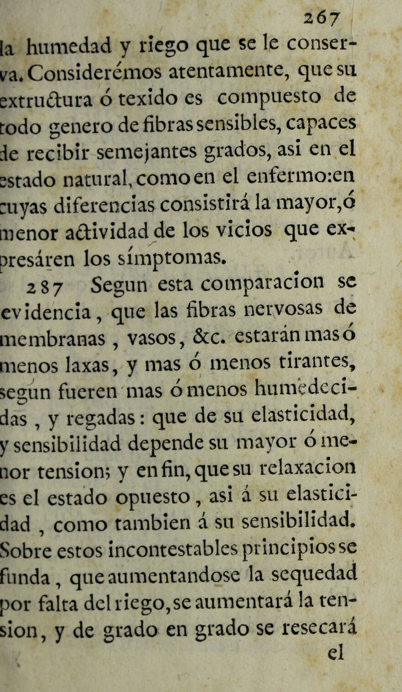 la humedad y riego que se le conser- va, Consideremos atentamente, que su extru&ura 6 texido es compuesto de todo genero de fibras sensibles, capaces de recibir semejantes grados, asi en el astado natural, como en el enfermo:en :uyas diferencias consistirá la mayor,o menor adividad de los vicios que ex- presaren los símptomas. 287 Según esta comparación se evidencia, que las fibras nervosas de membranas, vasos, &c. estarán mas o menos laxas, y mas ó menos tirantes, según fueren mas órnenos humedeci- das , y regadas: que de su elasticidad, y sensibilidad depende su mayor ó me- nor tensión; y en fin, que su relaxacion es el estado opuesto, asi á su elastici- dad , como también á su sensibilidad. Sobre estos incontestables principios se funda, que aumentándose la sequedad por falta del riego,se aumentará la ten- sión, y de grado en grado se resecará