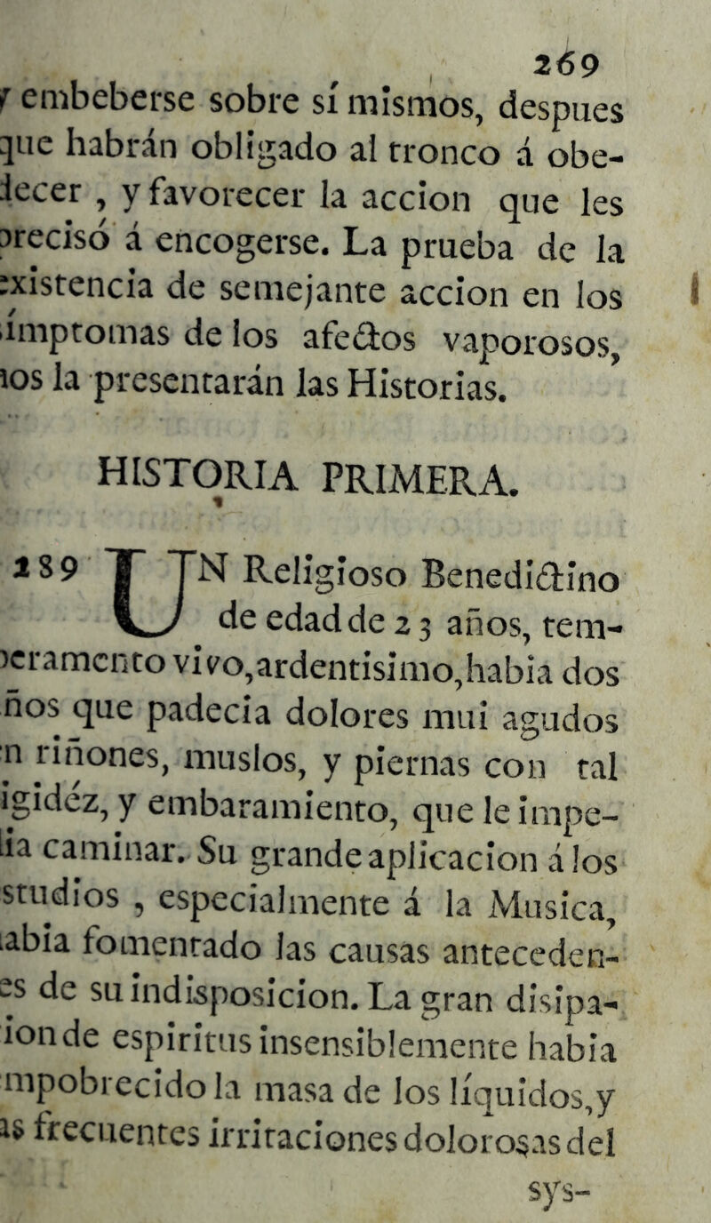 f embeberse sobre sí mismos, después }ue habrán obligado al tronco á obe- iecer y favorecer la acción que les arecisó á encogerse. La prueba de la :xistencia de semejante acción en los ímptomas de los afedos vaporosos, ios la presentarán las Historias. HISTORIA PRIMERA. 189 I TN ReIigí°so Benedictino de edad de 2 3 años, tem- >eramcnto vivo,ardentísimo,habia dos ños que padecía dolores mui agudos n riñones, muslos, y piernas con tal igidéz, y embaramiento, que le impe- lía caminar. Su grande aplicación álos studios , especialmente á la Música, labia fomentado las causas antecederl- es de su indisposición. La gran disipa- ion de espíritus insensiblemente había mpobrecido la masa de los líquidos,y is frecuentes irritaciones dolorosas del