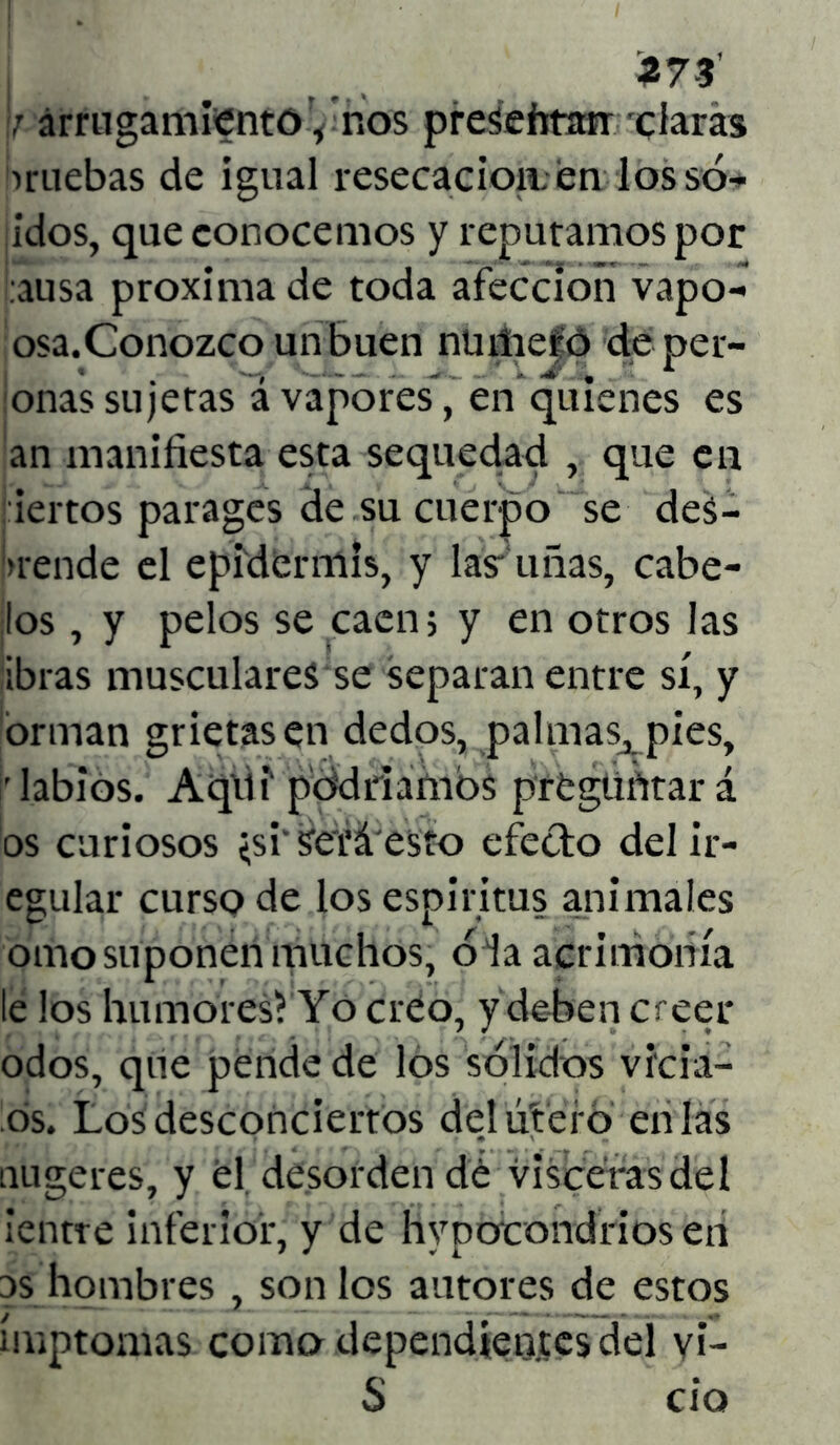 273’ ; arrugamiento, ros presehtan claras amebas de igual resecación;en los só- idos, que conocemos y reputamos por ausa próxima de toda afección vapo- osa.Conozco un buen nüiiiefó de pel- onas sujetas á vapores, en quienes es an manifiesta esta sequedad , que en iertos parages de su cuerpo se des- prende el epidermis, y lastimas, cábe- los , y pelos se caen 5 y en otros las ibras musculares se separan entre sí, y orman grietasen dedos, palmaSj pies, 'labios. Aqili podríamos preguntar á os curiosos <si‘SeTá esto efecto delir- egular curso de los espíritus animales orno suponen muchos, o la acrimonia le los humores? Yo creo, y deben creer odos, que pende de los sólidos vicia- os. Los desconciertos de.l úteí o en las nugeres, y él desorden dé visceras del ¡‘entre inferior, y de hypotondriosen os hombres , son los autores de estos ímptonns como dependientes del yi- S ció